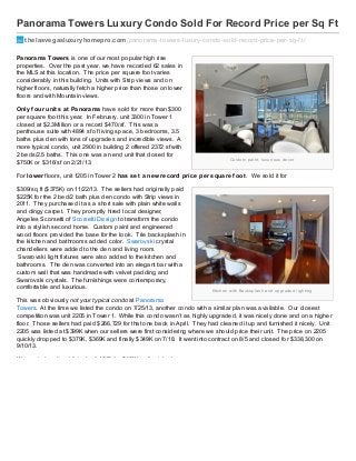 Panorama Towers Luxury Condo Sold For Record Price per Sq Ft
thelasvegasluxuryhomepro.com /panorama-towers-luxury-condo-sold-record-price-per-sq-f t/
Panorama Towers is one of our most popular high rise
properties. Over the past year, we have recorded 62 sales in
the MLS at this location. The price per square foot varies
considerably in this building. Units with Strip views and on
higher floors, naturally fetch a higher price than those on lower
floors and with Mountain views.
Only f our unit s at Panorama have sold for more than $300
per square foot this year. In February, unit 3300 in Tower 1
closed at $2.3Million or a record $470/sf. This was a
penthouse suite with 4894 sf of living space, 3 bedrooms, 3.5
baths plus den with tons of upgrades and incredible views. A
more typical condo, unit 2900 in building 2 offered 2372 sf with
2 beds/2.5 baths. This one was an end unit that closed for
$750K or $316/sf on 2/21/13.

Cu s to m p a i n t, l u xu r i o u s d e co r

For lower floors, unit 1205 in Tower 2 has set a new record price per square f oot . We sold it for
$309/sq ft ($375K) on 11/22/13. The sellers had originally paid
$225K for the 2 bed/2 bath plus den condo with Strip views in
2011. They purchased it as a short sale with plain white walls
and dingy carpet. They promptly hired local designer,
Angeles Scorsetti of Scorsetti Design to transform the condo
into a stylish second home. Custom paint and engineered
wood floors provided the base for the look. Tile backsplash in
the kitchen and bathrooms added color. Swarovski crystal
chandeliers were added to the den and living room.
Swarovski light fixtures were also added to the kitchen and
bathrooms. The den was converted into an elegant bar with a
custom wall that was handmade with velvet padding and
Swarovski crystals. The furnishings were contemporary,
comfortable and luxurious.

Ki tch e n wi th B a cks p l a s h a n d u p g r a d e d l i g h ti n g

This was obviously not your typical condo at Panorama
Towers. At the time we listed the condo on 7/25/13, another condo with a similar plan was available. Our closest
competition was unit 2205 in Tower 1. While this condo wasn’t as highly upgraded, it was nicely done and on a higher
floor. Those sellers had paid $266,729 for that one back in April. They had cleaned it up and furnished it nicely. Unit
2205 was listed at $399K when our sellers were first considering where we should price their unit. The price on 2205
quickly dropped to $379K, $369K and finally $349K on 7/18. It went into contract on 8/5 and closed for $338,300 on
9/10/13.
We went ahead and listed unit 1205 for $400K, unfurnished.

 