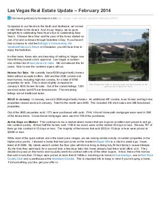 Las Vegas Real Estate Update – February 2014
thelasvegasluxuryhomepro.com /las-vegas-real-estate-update-f ebruary-2014/
Compared to our friends to the North and Northeast, we’ve had
a mild Winter in the desert. And in Las Vegas, we’ve gone
straight from celebrating New Year’s Eve to Celebrating New
Year’s. Chinese New Year and the year of the horse started on
Jan. 31st and continues through Valentine’s Day. If you haven’t
had a chance to visit the Bellagio’s Conservatory, the
Venetian/Palaz z o’s Atrium or Chinatown, you still have time to
enjoy the festivities.
In other news, those who are dreaming of retiring to Vegas now
have MoneyJournal.com’s approval. Las Vegas is number
one on their list of best places to retire. We’ve believed this for
years. Nice to see the numbers agree with us.
Homes f or Sale: We currently have 6538 single family homes
listed without accepted offers. Add another 2228 condos and
town homes, including high rise condos, for a total of 8766
properties for sale. This is down slightly compared to
January’s 9316 homes for sale. Out of the current listings, 1361
are short sales and 675 are foreclosures. The remaining
listings are all traditional sales.

Mo s t Exp e n s i ve S a l e i n J a n u a r y wa s a cu s to m e s ta te o n th e
g o l f co u r s e i n S p a n i s h Tr a i l s

SOLD in January: In January, we sold 2008 single family homes. An additional 487 condos, town homes and high rise
properties closed escrow in January. Total for the month was 2495. This included 418 short sales and 268 foreclosed
properties.
Out of the 2495 properties sold, 1173 were purchased with cash. FHA, VA and Homepath mortgages were used in 568
of the transactions. Conventional mortgages were used for 709 of the purchases.
Act ive Days on Market : This continues to be a market where homes that are in good condition and priced to sell go
into contract quickly. Almost half the homes sold, 1108 to be exact, were on the market 30 days or less. We saw 757 of
them go into contract in 15 days or less. The majority of the homes that sold (503) in 15 days or less were priced at
$200K or less.
While most of the quick sellers are in the lower price ranges, we are seeing similar activity on certain properties in the
higher price points. I showed a home that had just come on the market in Eagle Hills to a client a week ago. It was
listed at $1.69M. My clients weren’t certain the floor plan with formal living & dining truly fit their family’s casual lifestyle.
By the time they went back for a second look a few days later, this home already had three solid offers on it. They
decided to pass on this home and it quickly went into contract with one of the other buyers. In fact, three of the homes
that sold in less than 15 days were priced at more than $1 Million, including one home in Queensridge, one in Red Rock
Country Club and a penthouse at the Mandarin Oriental. This is important info to keep in mind if you’re buying a home.
Find something you like, get your offer in.
Luxury Homes -

 