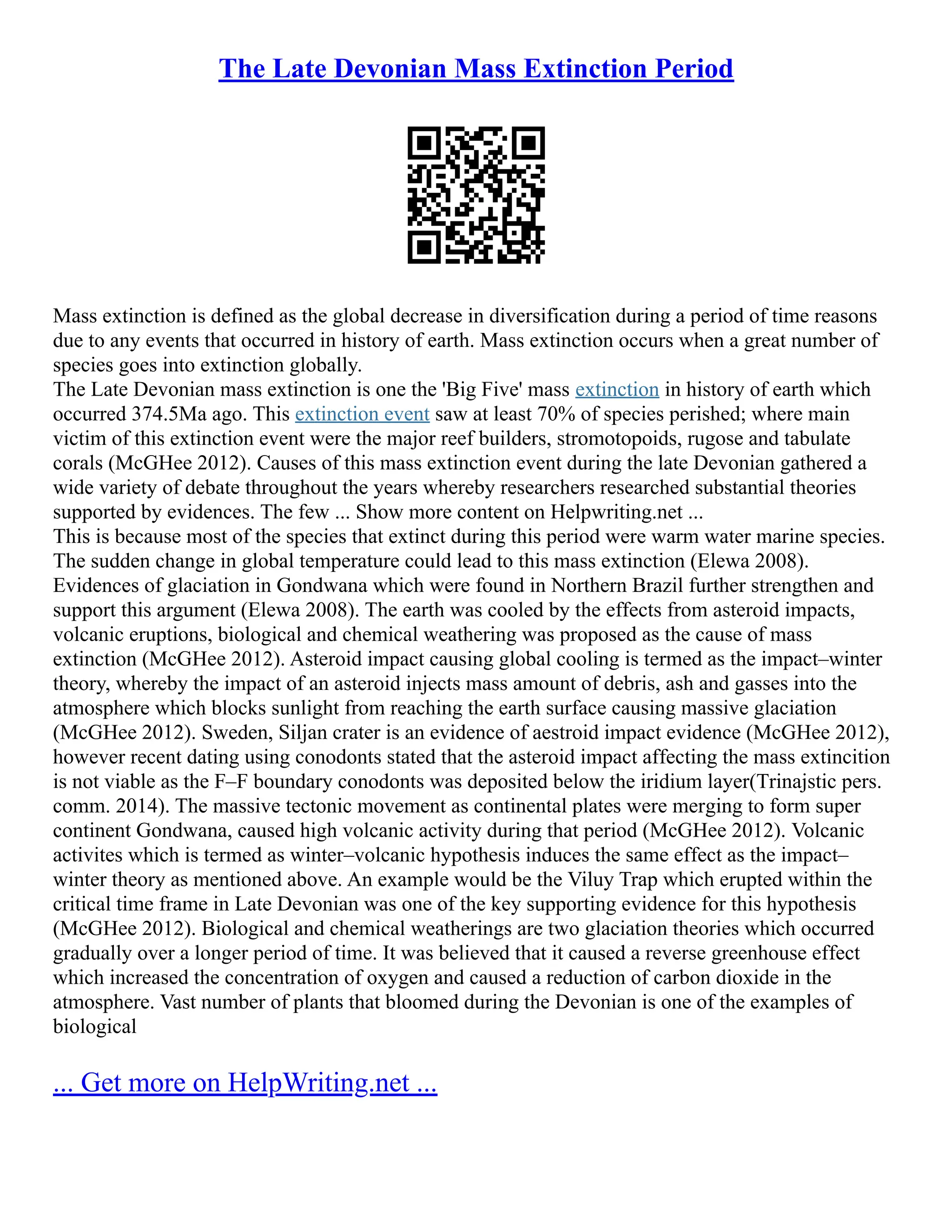 The Late Devonian Mass Extinction Period
Mass extinction is defined as the global decrease in diversification during a period of time reasons
due to any events that occurred in history of earth. Mass extinction occurs when a great number of
species goes into extinction globally.
The Late Devonian mass extinction is one the 'Big Five' mass extinction in history of earth which
occurred 374.5Ma ago. This extinction event saw at least 70% of species perished; where main
victim of this extinction event were the major reef builders, stromotopoids, rugose and tabulate
corals (McGHee 2012). Causes of this mass extinction event during the late Devonian gathered a
wide variety of debate throughout the years whereby researchers researched substantial theories
supported by evidences. The few ... Show more content on Helpwriting.net ...
This is because most of the species that extinct during this period were warm water marine species.
The sudden change in global temperature could lead to this mass extinction (Elewa 2008).
Evidences of glaciation in Gondwana which were found in Northern Brazil further strengthen and
support this argument (Elewa 2008). The earth was cooled by the effects from asteroid impacts,
volcanic eruptions, biological and chemical weathering was proposed as the cause of mass
extinction (McGHee 2012). Asteroid impact causing global cooling is termed as the impact–winter
theory, whereby the impact of an asteroid injects mass amount of debris, ash and gasses into the
atmosphere which blocks sunlight from reaching the earth surface causing massive glaciation
(McGHee 2012). Sweden, Siljan crater is an evidence of aestroid impact evidence (McGHee 2012),
however recent dating using conodonts stated that the asteroid impact affecting the mass extincition
is not viable as the F–F boundary conodonts was deposited below the iridium layer(Trinajstic pers.
comm. 2014). The massive tectonic movement as continental plates were merging to form super
continent Gondwana, caused high volcanic activity during that period (McGHee 2012). Volcanic
activites which is termed as winter–volcanic hypothesis induces the same effect as the impact–
winter theory as mentioned above. An example would be the Viluy Trap which erupted within the
critical time frame in Late Devonian was one of the key supporting evidence for this hypothesis
(McGHee 2012). Biological and chemical weatherings are two glaciation theories which occurred
gradually over a longer period of time. It was believed that it caused a reverse greenhouse effect
which increased the concentration of oxygen and caused a reduction of carbon dioxide in the
atmosphere. Vast number of plants that bloomed during the Devonian is one of the examples of
biological
... Get more on HelpWriting.net ...
 