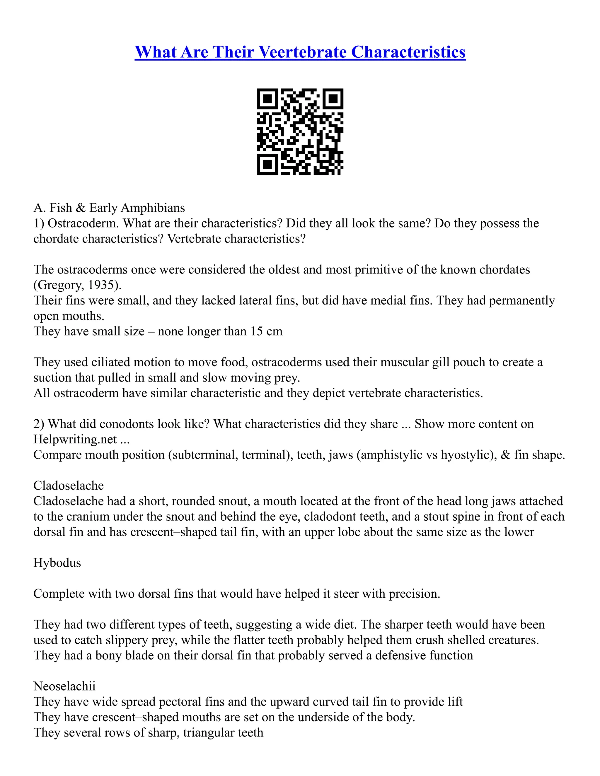 What Are Their Veertebrate Characteristics
A. Fish & Early Amphibians
1) Ostracoderm. What are their characteristics? Did they all look the same? Do they possess the
chordate characteristics? Vertebrate characteristics?
The ostracoderms once were considered the oldest and most primitive of the known chordates
(Gregory, 1935).
Their fins were small, and they lacked lateral fins, but did have medial fins. They had permanently
open mouths.
They have small size – none longer than 15 cm
They used ciliated motion to move food, ostracoderms used their muscular gill pouch to create a
suction that pulled in small and slow moving prey.
All ostracoderm have similar characteristic and they depict vertebrate characteristics.
2) What did conodonts look like? What characteristics did they share ... Show more content on
Helpwriting.net ...
Compare mouth position (subterminal, terminal), teeth, jaws (amphistylic vs hyostylic), & fin shape.
Cladoselache
Cladoselache had a short, rounded snout, a mouth located at the front of the head long jaws attached
to the cranium under the snout and behind the eye, cladodont teeth, and a stout spine in front of each
dorsal fin and has crescent–shaped tail fin, with an upper lobe about the same size as the lower
Hybodus
Complete with two dorsal fins that would have helped it steer with precision.
They had two different types of teeth, suggesting a wide diet. The sharper teeth would have been
used to catch slippery prey, while the flatter teeth probably helped them crush shelled creatures.
They had a bony blade on their dorsal fin that probably served a defensive function
Neoselachii
They have wide spread pectoral fins and the upward curved tail fin to provide lift
They have crescent–shaped mouths are set on the underside of the body.
They several rows of sharp, triangular teeth
 