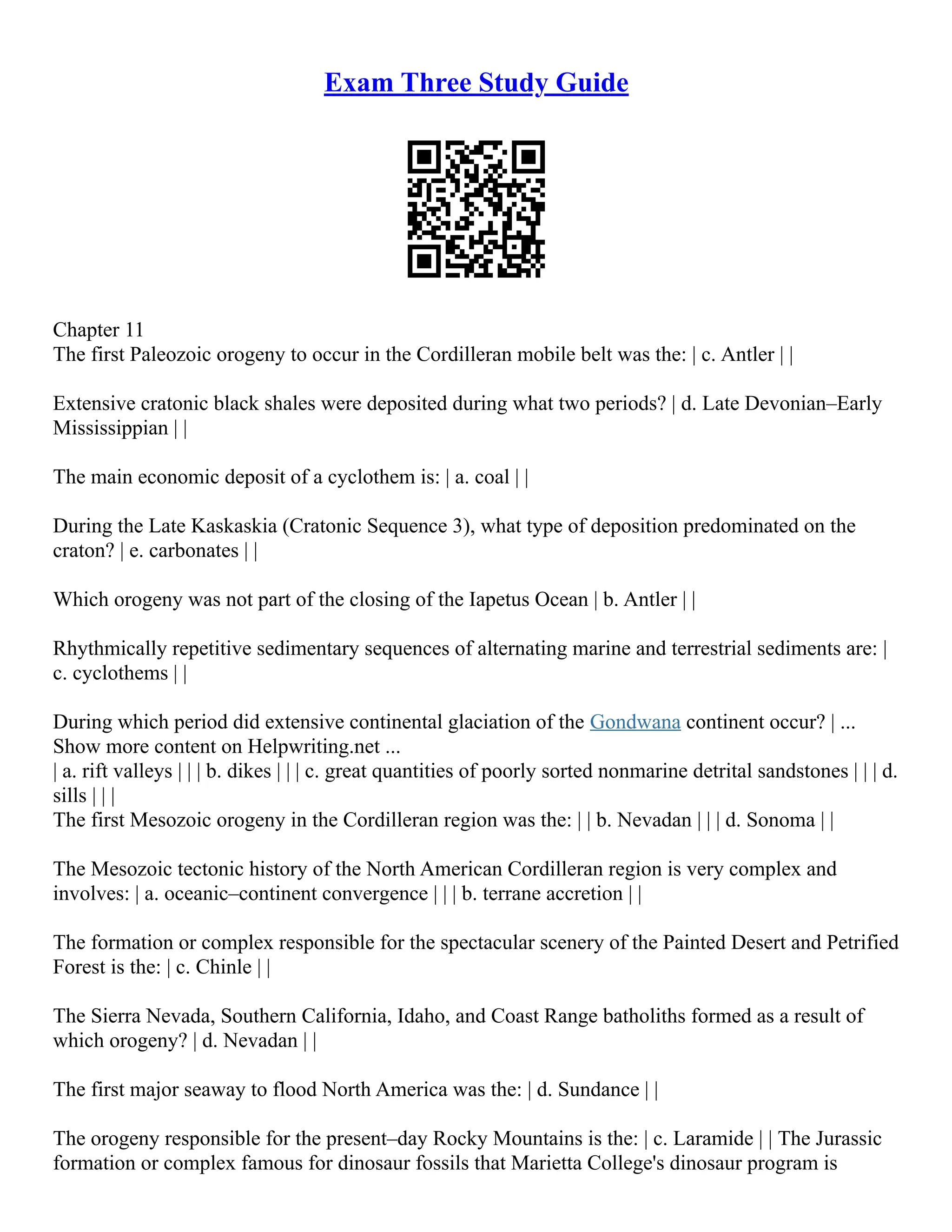 Exam Three Study Guide
Chapter 11
The first Paleozoic orogeny to occur in the Cordilleran mobile belt was the: | c. Antler | |
Extensive cratonic black shales were deposited during what two periods? | d. Late Devonian–Early
Mississippian | |
The main economic deposit of a cyclothem is: | a. coal | |
During the Late Kaskaskia (Cratonic Sequence 3), what type of deposition predominated on the
craton? | e. carbonates | |
Which orogeny was not part of the closing of the Iapetus Ocean | b. Antler | |
Rhythmically repetitive sedimentary sequences of alternating marine and terrestrial sediments are: |
c. cyclothems | |
During which period did extensive continental glaciation of the Gondwana continent occur? | ...
Show more content on Helpwriting.net ...
| a. rift valleys | | | b. dikes | | | c. great quantities of poorly sorted nonmarine detrital sandstones | | | d.
sills | | |
The first Mesozoic orogeny in the Cordilleran region was the: | | b. Nevadan | | | d. Sonoma | |
The Mesozoic tectonic history of the North American Cordilleran region is very complex and
involves: | a. oceanic–continent convergence | | | b. terrane accretion | |
The formation or complex responsible for the spectacular scenery of the Painted Desert and Petrified
Forest is the: | c. Chinle | |
The Sierra Nevada, Southern California, Idaho, and Coast Range batholiths formed as a result of
which orogeny? | d. Nevadan | |
The first major seaway to flood North America was the: | d. Sundance | |
The orogeny responsible for the present–day Rocky Mountains is the: | c. Laramide | | The Jurassic
formation or complex famous for dinosaur fossils that Marietta College's dinosaur program is
 