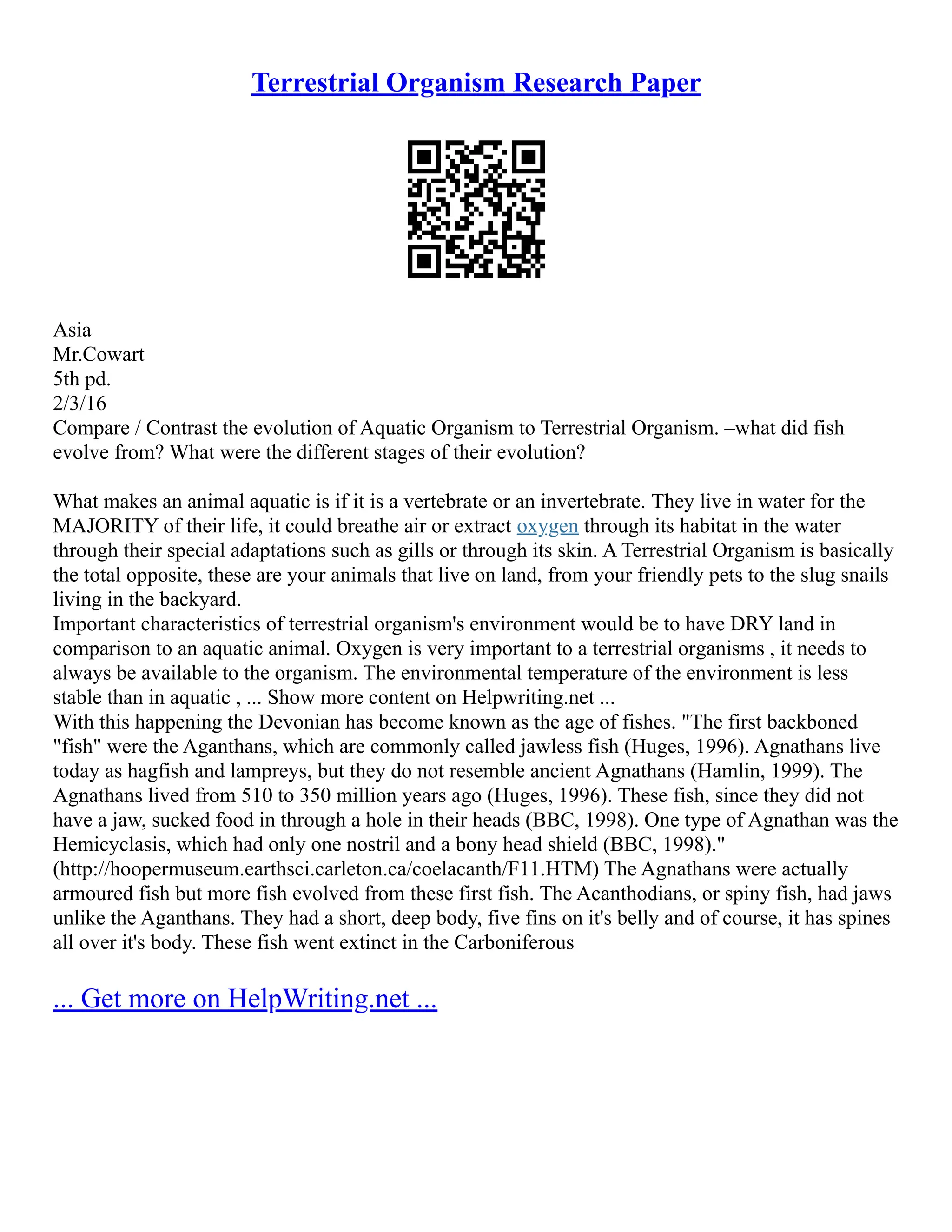 Terrestrial Organism Research Paper
Asia
Mr.Cowart
5th pd.
2/3/16
Compare / Contrast the evolution of Aquatic Organism to Terrestrial Organism. –what did fish
evolve from? What were the different stages of their evolution?
What makes an animal aquatic is if it is a vertebrate or an invertebrate. They live in water for the
MAJORITY of their life, it could breathe air or extract oxygen through its habitat in the water
through their special adaptations such as gills or through its skin. A Terrestrial Organism is basically
the total opposite, these are your animals that live on land, from your friendly pets to the slug snails
living in the backyard.
Important characteristics of terrestrial organism's environment would be to have DRY land in
comparison to an aquatic animal. Oxygen is very important to a terrestrial organisms , it needs to
always be available to the organism. The environmental temperature of the environment is less
stable than in aquatic , ... Show more content on Helpwriting.net ...
With this happening the Devonian has become known as the age of fishes. "The first backboned
"fish" were the Aganthans, which are commonly called jawless fish (Huges, 1996). Agnathans live
today as hagfish and lampreys, but they do not resemble ancient Agnathans (Hamlin, 1999). The
Agnathans lived from 510 to 350 million years ago (Huges, 1996). These fish, since they did not
have a jaw, sucked food in through a hole in their heads (BBC, 1998). One type of Agnathan was the
Hemicyclasis, which had only one nostril and a bony head shield (BBC, 1998)."
(http://hoopermuseum.earthsci.carleton.ca/coelacanth/F11.HTM) The Agnathans were actually
armoured fish but more fish evolved from these first fish. The Acanthodians, or spiny fish, had jaws
unlike the Aganthans. They had a short, deep body, five fins on it's belly and of course, it has spines
all over it's body. These fish went extinct in the Carboniferous
... Get more on HelpWriting.net ...
 