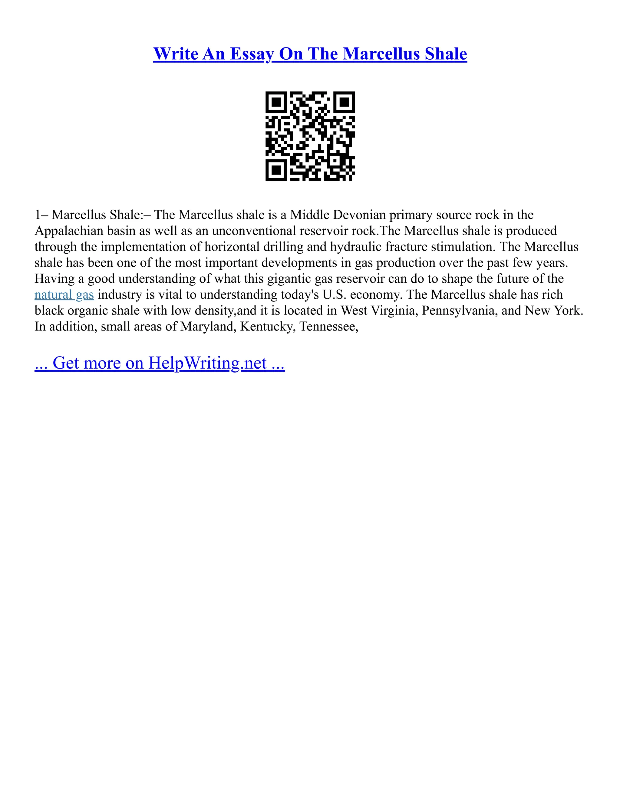Write An Essay On The Marcellus Shale
1– Marcellus Shale:– The Marcellus shale is a Middle Devonian primary source rock in the
Appalachian basin as well as an unconventional reservoir rock.The Marcellus shale is produced
through the implementation of horizontal drilling and hydraulic fracture stimulation. The Marcellus
shale has been one of the most important developments in gas production over the past few years.
Having a good understanding of what this gigantic gas reservoir can do to shape the future of the
natural gas industry is vital to understanding today's U.S. economy. The Marcellus shale has rich
black organic shale with low density,and it is located in West Virginia, Pennsylvania, and New York.
In addition, small areas of Maryland, Kentucky, Tennessee,
... Get more on HelpWriting.net ...
 
