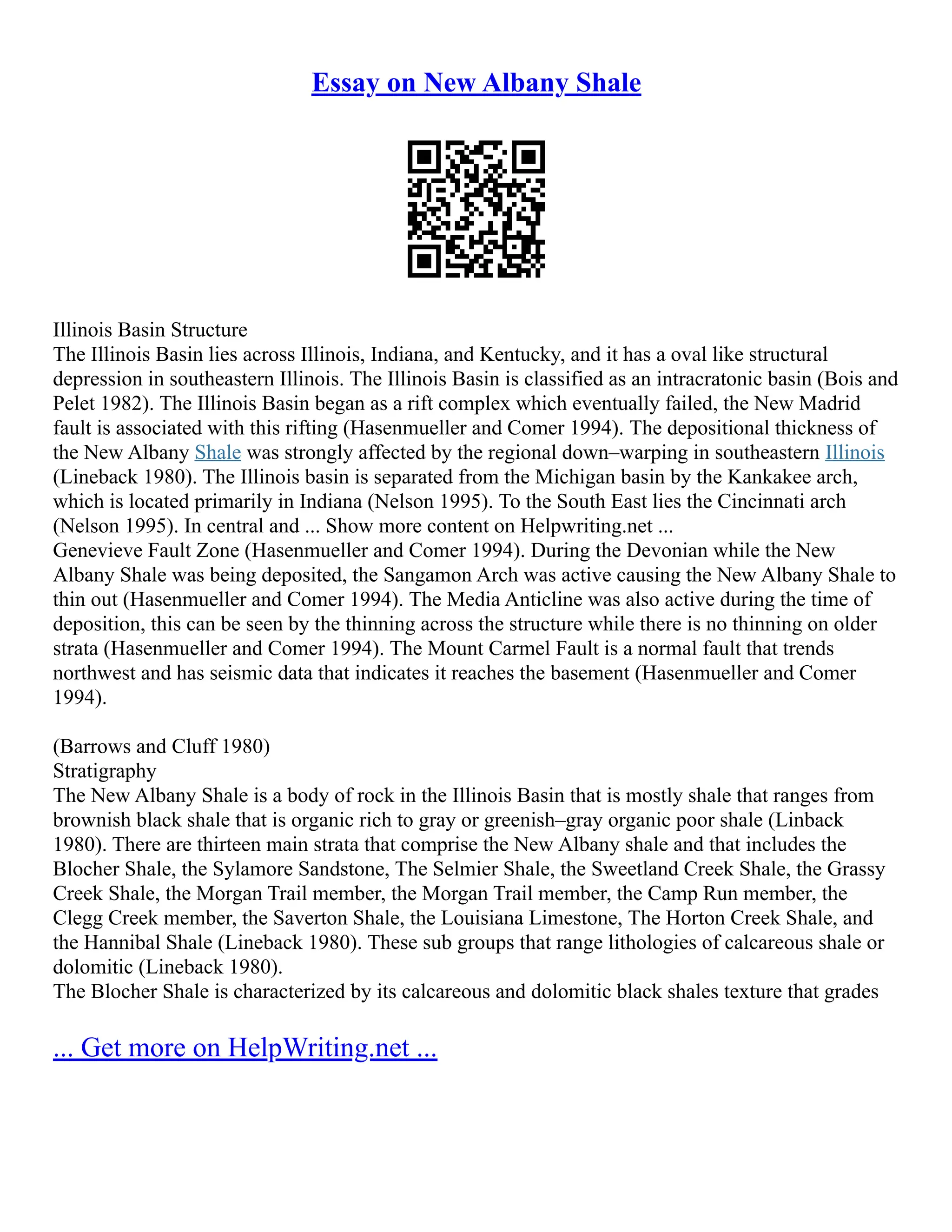 Essay on New Albany Shale
Illinois Basin Structure
The Illinois Basin lies across Illinois, Indiana, and Kentucky, and it has a oval like structural
depression in southeastern Illinois. The Illinois Basin is classified as an intracratonic basin (Bois and
Pelet 1982). The Illinois Basin began as a rift complex which eventually failed, the New Madrid
fault is associated with this rifting (Hasenmueller and Comer 1994). The depositional thickness of
the New Albany Shale was strongly affected by the regional down–warping in southeastern Illinois
(Lineback 1980). The Illinois basin is separated from the Michigan basin by the Kankakee arch,
which is located primarily in Indiana (Nelson 1995). To the South East lies the Cincinnati arch
(Nelson 1995). In central and ... Show more content on Helpwriting.net ...
Genevieve Fault Zone (Hasenmueller and Comer 1994). During the Devonian while the New
Albany Shale was being deposited, the Sangamon Arch was active causing the New Albany Shale to
thin out (Hasenmueller and Comer 1994). The Media Anticline was also active during the time of
deposition, this can be seen by the thinning across the structure while there is no thinning on older
strata (Hasenmueller and Comer 1994). The Mount Carmel Fault is a normal fault that trends
northwest and has seismic data that indicates it reaches the basement (Hasenmueller and Comer
1994).
(Barrows and Cluff 1980)
Stratigraphy
The New Albany Shale is a body of rock in the Illinois Basin that is mostly shale that ranges from
brownish black shale that is organic rich to gray or greenish–gray organic poor shale (Linback
1980). There are thirteen main strata that comprise the New Albany shale and that includes the
Blocher Shale, the Sylamore Sandstone, The Selmier Shale, the Sweetland Creek Shale, the Grassy
Creek Shale, the Morgan Trail member, the Morgan Trail member, the Camp Run member, the
Clegg Creek member, the Saverton Shale, the Louisiana Limestone, The Horton Creek Shale, and
the Hannibal Shale (Lineback 1980). These sub groups that range lithologies of calcareous shale or
dolomitic (Lineback 1980).
The Blocher Shale is characterized by its calcareous and dolomitic black shales texture that grades
... Get more on HelpWriting.net ...
 