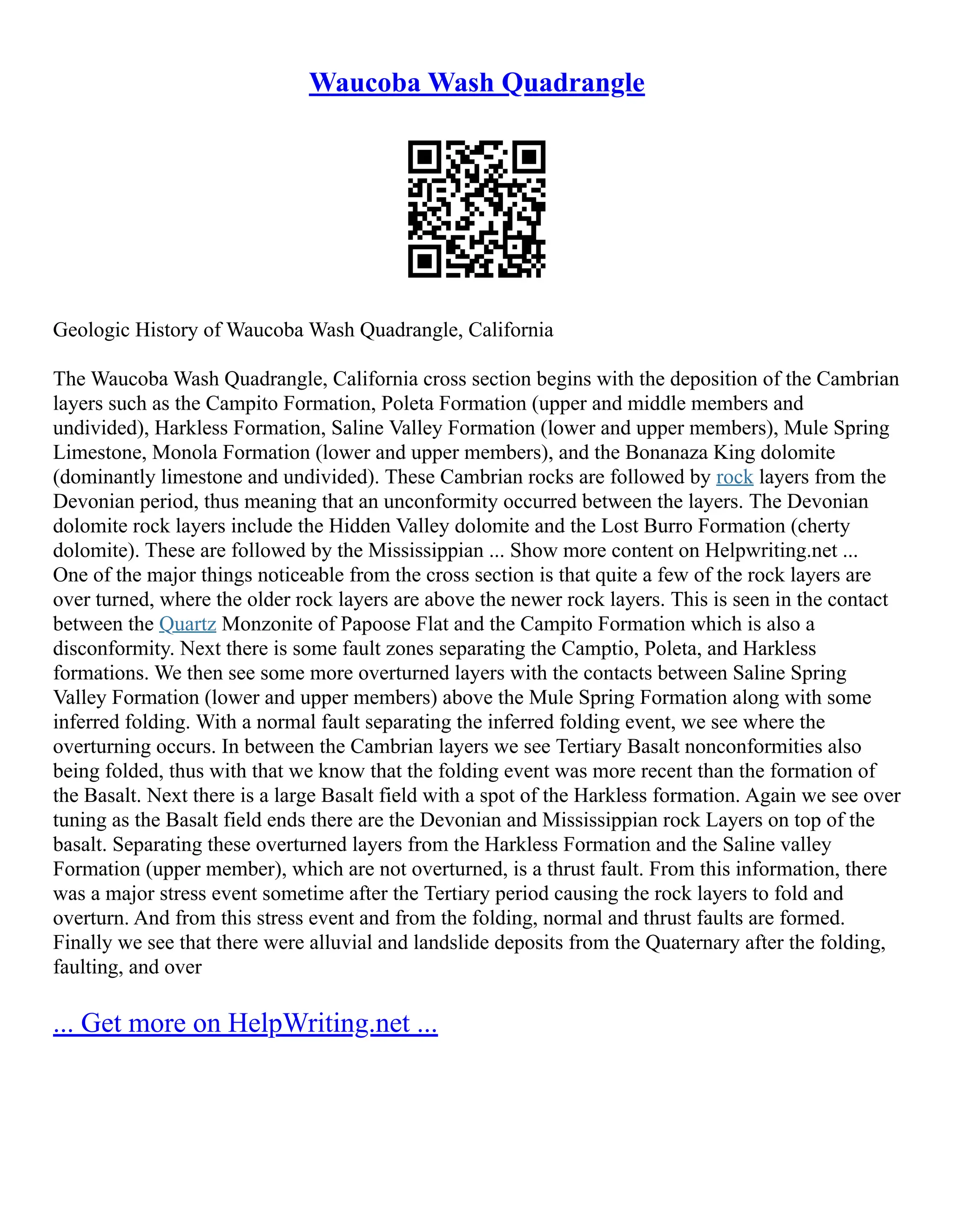 Waucoba Wash Quadrangle
Geologic History of Waucoba Wash Quadrangle, California
The Waucoba Wash Quadrangle, California cross section begins with the deposition of the Cambrian
layers such as the Campito Formation, Poleta Formation (upper and middle members and
undivided), Harkless Formation, Saline Valley Formation (lower and upper members), Mule Spring
Limestone, Monola Formation (lower and upper members), and the Bonanaza King dolomite
(dominantly limestone and undivided). These Cambrian rocks are followed by rock layers from the
Devonian period, thus meaning that an unconformity occurred between the layers. The Devonian
dolomite rock layers include the Hidden Valley dolomite and the Lost Burro Formation (cherty
dolomite). These are followed by the Mississippian ... Show more content on Helpwriting.net ...
One of the major things noticeable from the cross section is that quite a few of the rock layers are
over turned, where the older rock layers are above the newer rock layers. This is seen in the contact
between the Quartz Monzonite of Papoose Flat and the Campito Formation which is also a
disconformity. Next there is some fault zones separating the Camptio, Poleta, and Harkless
formations. We then see some more overturned layers with the contacts between Saline Spring
Valley Formation (lower and upper members) above the Mule Spring Formation along with some
inferred folding. With a normal fault separating the inferred folding event, we see where the
overturning occurs. In between the Cambrian layers we see Tertiary Basalt nonconformities also
being folded, thus with that we know that the folding event was more recent than the formation of
the Basalt. Next there is a large Basalt field with a spot of the Harkless formation. Again we see over
tuning as the Basalt field ends there are the Devonian and Mississippian rock Layers on top of the
basalt. Separating these overturned layers from the Harkless Formation and the Saline valley
Formation (upper member), which are not overturned, is a thrust fault. From this information, there
was a major stress event sometime after the Tertiary period causing the rock layers to fold and
overturn. And from this stress event and from the folding, normal and thrust faults are formed.
Finally we see that there were alluvial and landslide deposits from the Quaternary after the folding,
faulting, and over
... Get more on HelpWriting.net ...
 