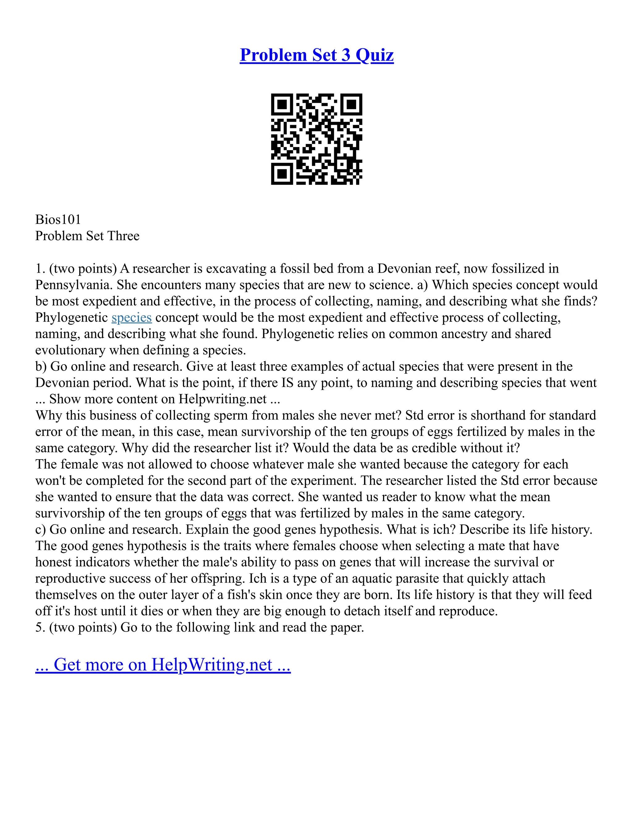 Problem Set 3 Quiz
Bios101
Problem Set Three
1. (two points) A researcher is excavating a fossil bed from a Devonian reef, now fossilized in
Pennsylvania. She encounters many species that are new to science. a) Which species concept would
be most expedient and effective, in the process of collecting, naming, and describing what she finds?
Phylogenetic species concept would be the most expedient and effective process of collecting,
naming, and describing what she found. Phylogenetic relies on common ancestry and shared
evolutionary when defining a species.
b) Go online and research. Give at least three examples of actual species that were present in the
Devonian period. What is the point, if there IS any point, to naming and describing species that went
... Show more content on Helpwriting.net ...
Why this business of collecting sperm from males she never met? Std error is shorthand for standard
error of the mean, in this case, mean survivorship of the ten groups of eggs fertilized by males in the
same category. Why did the researcher list it? Would the data be as credible without it?
The female was not allowed to choose whatever male she wanted because the category for each
won't be completed for the second part of the experiment. The researcher listed the Std error because
she wanted to ensure that the data was correct. She wanted us reader to know what the mean
survivorship of the ten groups of eggs that was fertilized by males in the same category.
c) Go online and research. Explain the good genes hypothesis. What is ich? Describe its life history.
The good genes hypothesis is the traits where females choose when selecting a mate that have
honest indicators whether the male's ability to pass on genes that will increase the survival or
reproductive success of her offspring. Ich is a type of an aquatic parasite that quickly attach
themselves on the outer layer of a fish's skin once they are born. Its life history is that they will feed
off it's host until it dies or when they are big enough to detach itself and reproduce.
5. (two points) Go to the following link and read the paper.
... Get more on HelpWriting.net ...
 