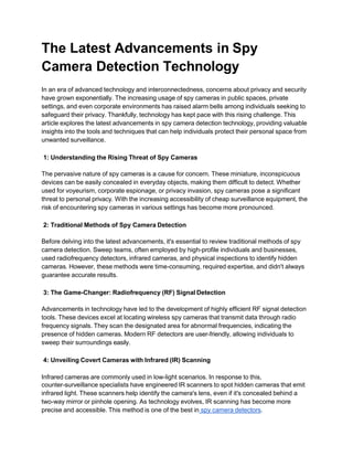 The Latest Advancements in Spy
Camera Detection Technology
In an era of advanced technology and interconnectedness, concerns about privacy and security
have grown exponentially. The increasing usage of spy cameras in public spaces, private
settings, and even corporate environments has raised alarm bells among individuals seeking to
safeguard their privacy. Thankfully, technology has kept pace with this rising challenge. This
article explores the latest advancements in spy camera detection technology, providing valuable
insights into the tools and techniques that can help individuals protect their personal space from
unwanted surveillance.
1: Understanding the Rising Threat of Spy Cameras
The pervasive nature of spy cameras is a cause for concern. These miniature, inconspicuous
devices can be easily concealed in everyday objects, making them difficult to detect. Whether
used for voyeurism, corporate espionage, or privacy invasion, spy cameras pose a significant
threat to personal privacy. With the increasing accessibility of cheap surveillance equipment, the
risk of encountering spy cameras in various settings has become more pronounced.
2: Traditional Methods of Spy Camera Detection
Before delving into the latest advancements, it's essential to review traditional methods of spy
camera detection. Sweep teams, often employed by high-profile individuals and businesses,
used radiofrequency detectors, infrared cameras, and physical inspections to identify hidden
cameras. However, these methods were time-consuming, required expertise, and didn't always
guarantee accurate results.
3: The Game-Changer: Radiofrequency (RF) Signal Detection
Advancements in technology have led to the development of highly efficient RF signal detection
tools. These devices excel at locating wireless spy cameras that transmit data through radio
frequency signals. They scan the designated area for abnormal frequencies, indicating the
presence of hidden cameras. Modern RF detectors are user-friendly, allowing individuals to
sweep their surroundings easily.
4: Unveiling Covert Cameras with Infrared (IR) Scanning
Infrared cameras are commonly used in low-light scenarios. In response to this,
counter-surveillance specialists have engineered IR scanners to spot hidden cameras that emit
infrared light. These scanners help identify the camera's lens, even if it's concealed behind a
two-way mirror or pinhole opening. As technology evolves, IR scanning has become more
precise and accessible. This method is one of the best in spy camera detectors.
 