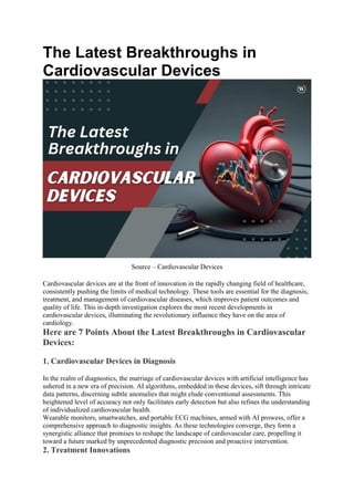 The Latest Breakthroughs in
Cardiovascular Devices
Source – Cardiovascular Devices
Cardiovascular devices are at the front of innovation in the rapidly changing field of healthcare,
consistently pushing the limits of medical technology. These tools are essential for the diagnosis,
treatment, and management of cardiovascular diseases, which improves patient outcomes and
quality of life. This in-depth investigation explores the most recent developments in
cardiovascular devices, illuminating the revolutionary influence they have on the area of
cardiology.
Here are 7 Points About the Latest Breakthroughs in Cardiovascular
Devices:
1. Cardiovascular Devices in Diagnosis
In the realm of diagnostics, the marriage of cardiovascular devices with artificial intelligence has
ushered in a new era of precision. AI algorithms, embedded in these devices, sift through intricate
data patterns, discerning subtle anomalies that might elude conventional assessments. This
heightened level of accuracy not only facilitates early detection but also refines the understanding
of individualized cardiovascular health.
Wearable monitors, smartwatches, and portable ECG machines, armed with AI prowess, offer a
comprehensive approach to diagnostic insights. As these technologies converge, they form a
synergistic alliance that promises to reshape the landscape of cardiovascular care, propelling it
toward a future marked by unprecedented diagnostic precision and proactive intervention.
2. Treatment Innovations
 