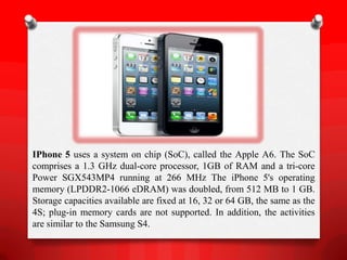 IPhone 5 uses a system on chip (SoC), called the Apple A6. The SoC
comprises a 1.3 GHz dual-core processor, 1GB of RAM and a tri-core
Power SGX543MP4 running at 266 MHz The iPhone 5's operating
memory (LPDDR2-1066 eDRAM) was doubled, from 512 MB to 1 GB.
Storage capacities available are fixed at 16, 32 or 64 GB, the same as the
4S; plug-in memory cards are not supported. In addition, the activities
are similar to the Samsung S4.
 