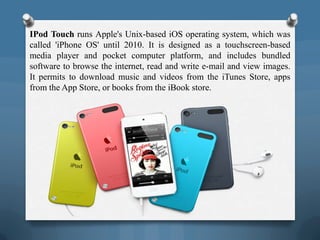 IPod Touch runs Apple's Unix-based iOS operating system, which was
called 'iPhone OS' until 2010. It is designed as a touchscreen-based
media player and pocket computer platform, and includes bundled
software to browse the internet, read and write e-mail and view images.
It permits to download music and videos from the iTunes Store, apps
from the App Store, or books from the iBook store.
 