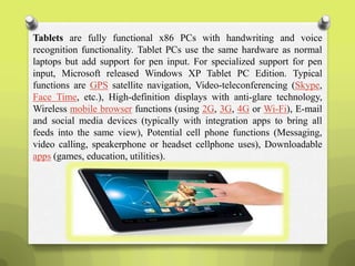 Tablets are fully functional x86 PCs with handwriting and voice
recognition functionality. Tablet PCs use the same hardware as normal
laptops but add support for pen input. For specialized support for pen
input, Microsoft released Windows XP Tablet PC Edition. Typical
functions are GPS satellite navigation, Video-teleconferencing (Skype,
Face Time, etc.), High-definition displays with anti-glare technology,
Wireless mobile browser functions (using 2G, 3G, 4G or Wi-Fi), E-mail
and social media devices (typically with integration apps to bring all
feeds into the same view), Potential cell phone functions (Messaging,
video calling, speakerphone or headset cellphone uses), Downloadable
apps (games, education, utilities).
 