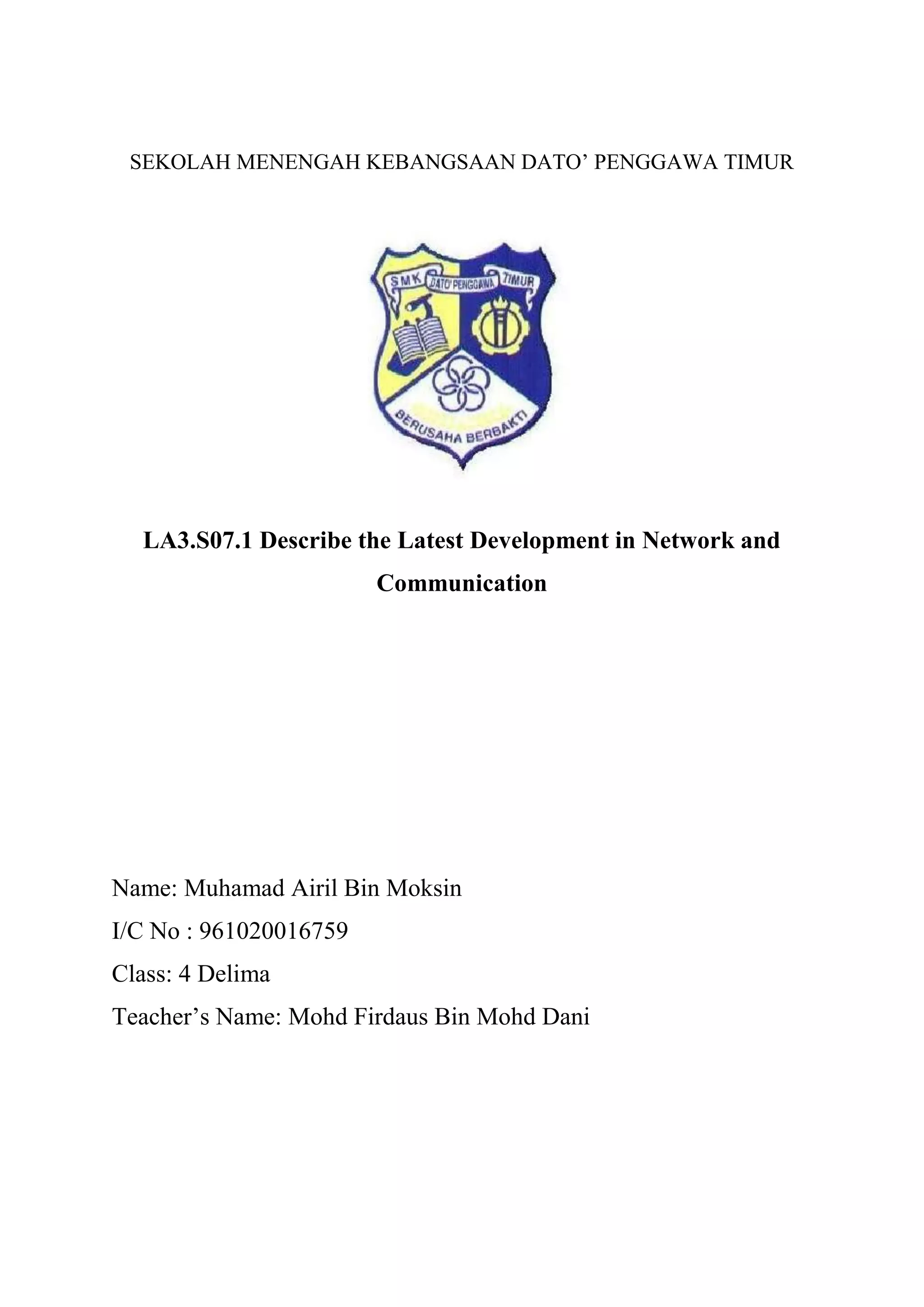 SEKOLAH MENENGAH KEBANGSAAN DATO’ PENGGAWA TIMUR
LA3.S07.1 Describe the Latest Development in Network and
Communication
Name: Muhamad Airil Bin Moksin
I/C No : 961020016759
Class: 4 Delima
Teacher’s Name: Mohd Firdaus Bin Mohd Dani
 