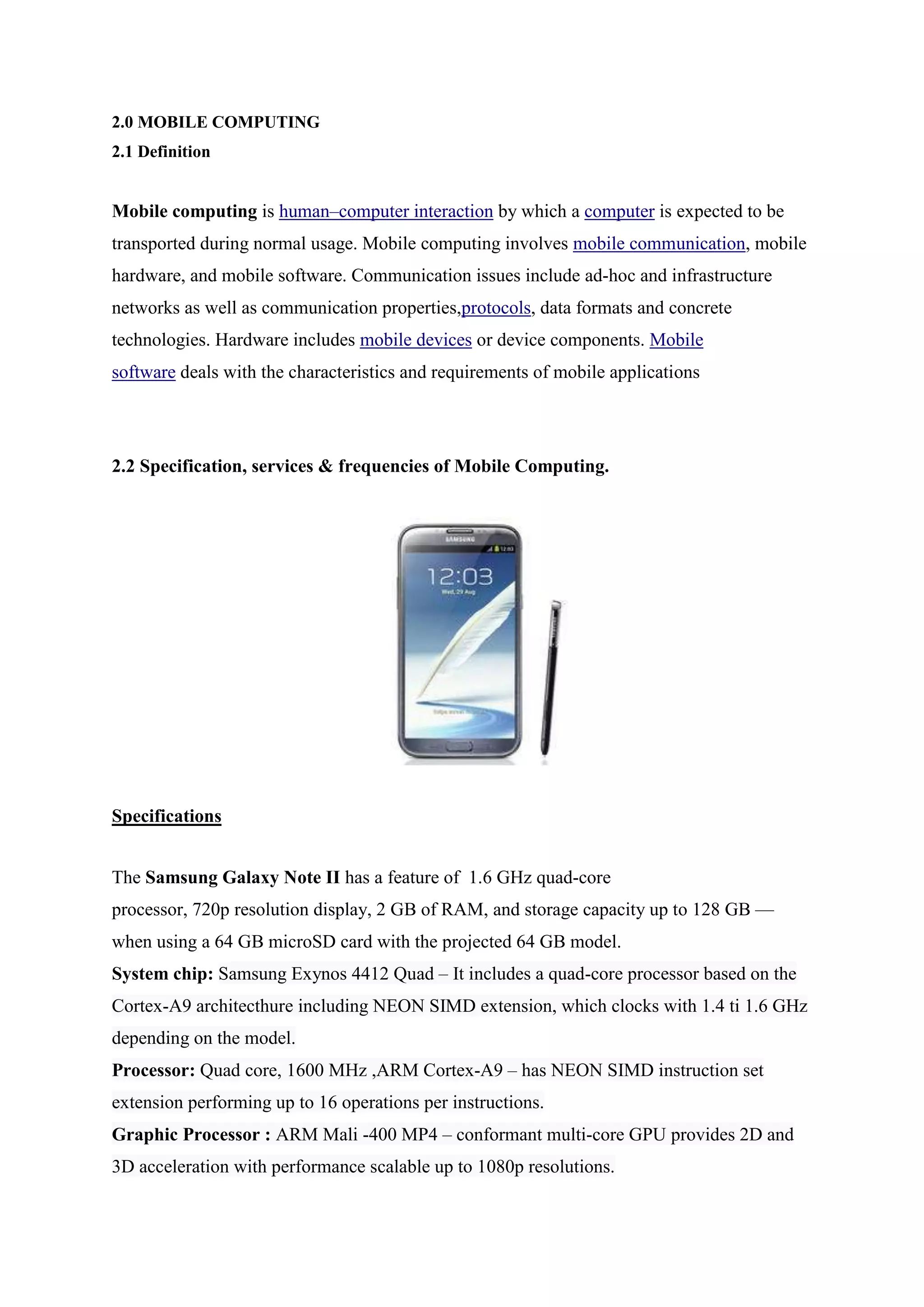 2.0 MOBILE COMPUTING
2.1 Definition
Mobile computing is human–computer interaction by which a computer is expected to be
transported during normal usage. Mobile computing involves mobile communication, mobile
hardware, and mobile software. Communication issues include ad-hoc and infrastructure
networks as well as communication properties,protocols, data formats and concrete
technologies. Hardware includes mobile devices or device components. Mobile
software deals with the characteristics and requirements of mobile applications
2.2 Specification, services & frequencies of Mobile Computing.
Specifications
The Samsung Galaxy Note II has a feature of 1.6 GHz quad-core
processor, 720p resolution display, 2 GB of RAM, and storage capacity up to 128 GB —
when using a 64 GB microSD card with the projected 64 GB model.
System chip: Samsung Exynos 4412 Quad – It includes a quad-core processor based on the
Cortex-A9 architecthure including NEON SIMD extension, which clocks with 1.4 ti 1.6 GHz
depending on the model.
Processor: Quad core, 1600 MHz ,ARM Cortex-A9 – has NEON SIMD instruction set
extension performing up to 16 operations per instructions.
Graphic Processor : ARM Mali -400 MP4 – conformant multi-core GPU provides 2D and
3D acceleration with performance scalable up to 1080p resolutions.
 
