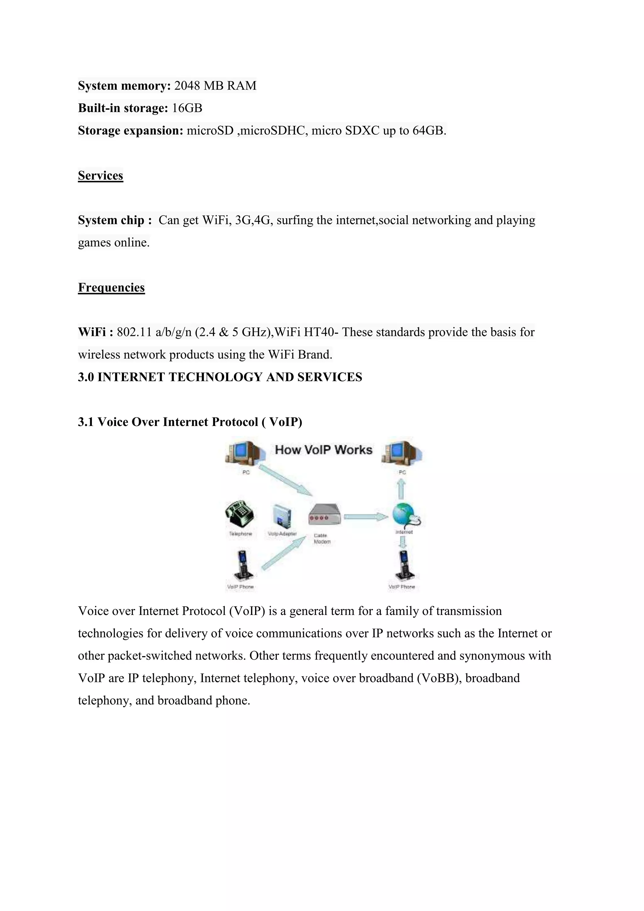 System memory: 2048 MB RAM
Built-in storage: 16GB
Storage expansion: microSD ,microSDHC, micro SDXC up to 64GB.
Services
System chip : Can get WiFi, 3G,4G, surfing the internet,social networking and playing
games online.
Frequencies
WiFi : 802.11 a/b/g/n (2.4 & 5 GHz),WiFi HT40- These standards provide the basis for
wireless network products using the WiFi Brand.
3.0 INTERNET TECHNOLOGY AND SERVICES
3.1 Voice Over Internet Protocol ( VoIP)
Voice over Internet Protocol (VoIP) is a general term for a family of transmission
technologies for delivery of voice communications over IP networks such as the Internet or
other packet-switched networks. Other terms frequently encountered and synonymous with
VoIP are IP telephony, Internet telephony, voice over broadband (VoBB), broadband
telephony, and broadband phone.
 