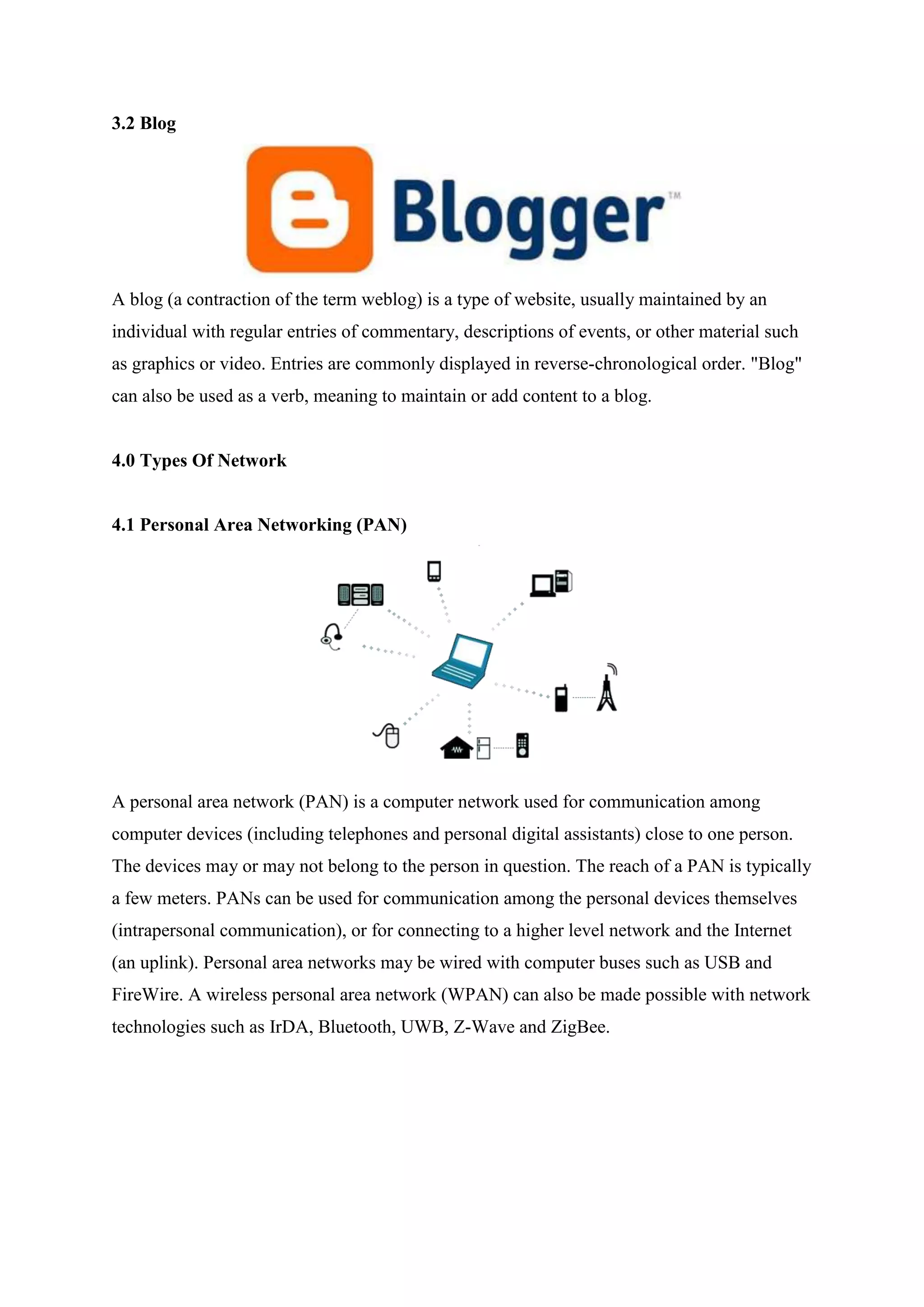 3.2 Blog
A blog (a contraction of the term weblog) is a type of website, usually maintained by an
individual with regular entries of commentary, descriptions of events, or other material such
as graphics or video. Entries are commonly displayed in reverse-chronological order. "Blog"
can also be used as a verb, meaning to maintain or add content to a blog.
4.0 Types Of Network
4.1 Personal Area Networking (PAN)
A personal area network (PAN) is a computer network used for communication among
computer devices (including telephones and personal digital assistants) close to one person.
The devices may or may not belong to the person in question. The reach of a PAN is typically
a few meters. PANs can be used for communication among the personal devices themselves
(intrapersonal communication), or for connecting to a higher level network and the Internet
(an uplink). Personal area networks may be wired with computer buses such as USB and
FireWire. A wireless personal area network (WPAN) can also be made possible with network
technologies such as IrDA, Bluetooth, UWB, Z-Wave and ZigBee.
 