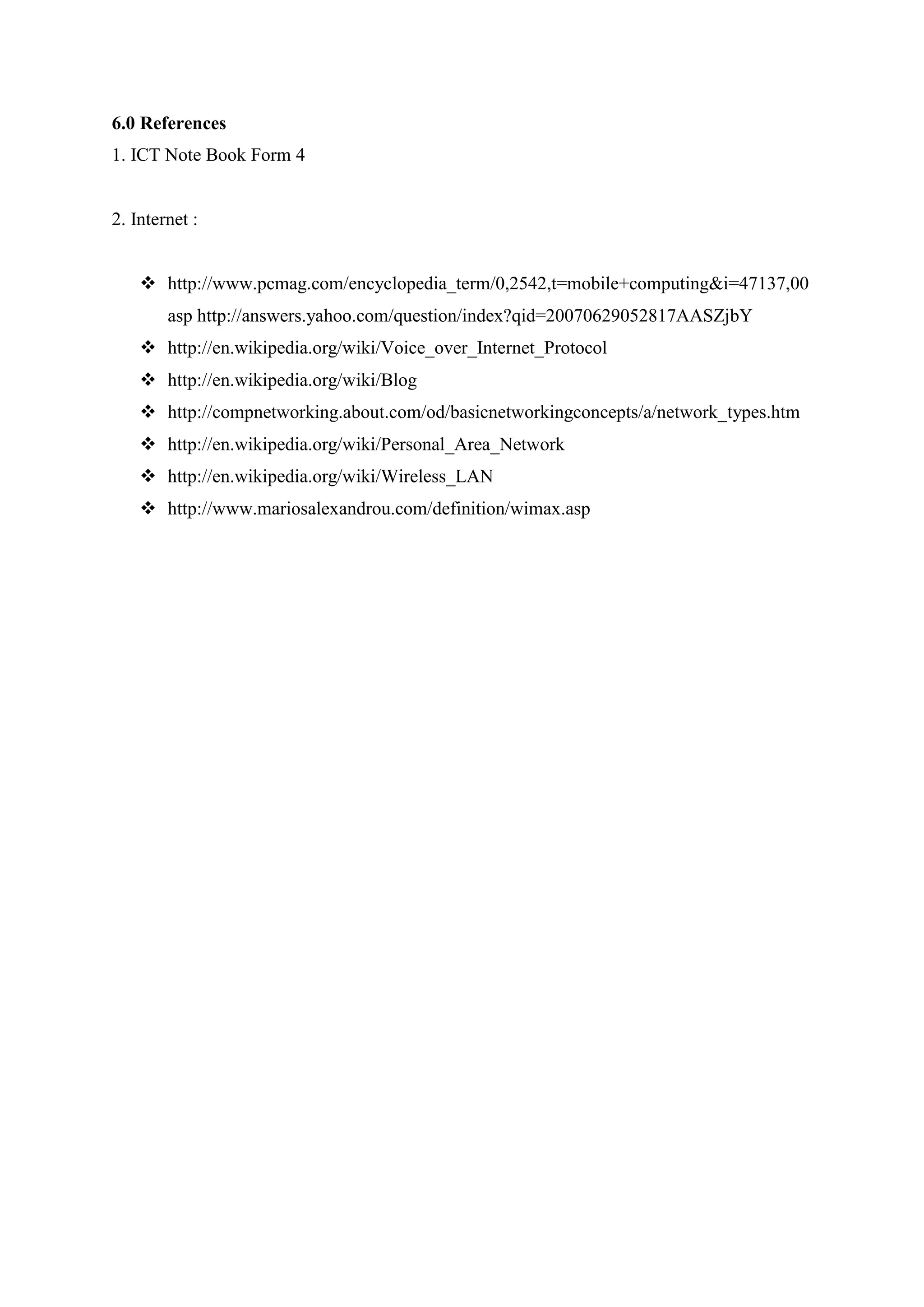 6.0 References
1. ICT Note Book Form 4
2. Internet :
 http://www.pcmag.com/encyclopedia_term/0,2542,t=mobile+computing&i=47137,00
asp http://answers.yahoo.com/question/index?qid=20070629052817AASZjbY
 http://en.wikipedia.org/wiki/Voice_over_Internet_Protocol
 http://en.wikipedia.org/wiki/Blog
 http://compnetworking.about.com/od/basicnetworkingconcepts/a/network_types.htm
 http://en.wikipedia.org/wiki/Personal_Area_Network
 http://en.wikipedia.org/wiki/Wireless_LAN
 http://www.mariosalexandrou.com/definition/wimax.asp
 