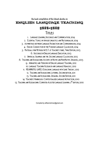The Best Compilation of the Latest eBooks on

English Language Teaching

2010-2014
Titles
1. Language Learning, Discourse and Communication, 2014
2. Essential Topics in Applied Linguistics and Multilingualism, 2014
3. Asymmetries between Language Production and Comprehension, 2014
4. Error Correction in the Foreign Language Classroom, 2014
5. Materials And Methods In ELT: A Teacher’s Guide, Third Edition, 2013
6. Discourse in English Language Education, 2013
7. Universal Grammar and the Second Language Classroom, 2013
8. Teaching and Researching Accents in Native and Non-Native Speakers, 2013
9. Ambiguities and Tensions in English Language Teaching, 2012
10. Language Teaching Research and Language Pedagogy, 2012
11. MEANINGFUL GAMES: Exploring Language with Game Theory, 2012
12. Teaching and Researching Listening: Second edition, 2011
13. Teaching and Researching Speaking: Second Edition, 2011
14. Teacher’s Handbook: Contextualized Language Instruction, 2010
15. Teaching and Researching Computer-Assisted Language Learning: 2ND edition, 2010

Compiled by alifbanirahman@gmail.com

 