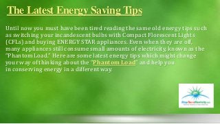The Latest Energy Saving Tips
Until now you must have been tired reading the same old energy tips such
as switching your incandescent bulbs with Compact Florescent Lights
(CFLs) and buying ENERGY STAR appliances. Even when they are off,
many appliances still consume small amounts of electricity, known as the
“Phantom Load.” Here are some latest energy tips which might change
your way of thinking about the “Phantom Load” and help you
in conserving energy in a different way.
 