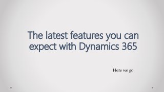Here we go
The latest features you can
expect with Dynamics 365
 