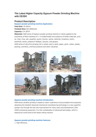 The Latest Higher Capacity Gypsum Powder Grinding Machine
with CE/ISO
Product Description
Gypsum powder grinding machine Application:
Feed Size: 10-20mm
Finished Size:150-3000mesh
Capacity: 0.4-30T/h
Materials: HGM series of Gypsum powder grinding machine is mainly applied to the
processing of Mohs hardness of < 9 nonflammable and explosive of brittle materials, such
as: Coal, mica, talc, graphite, quartz, fluorite, calcite, dolomite, limestone, kaolin,
bentonite, barite, potassium feldspar, bauxite, coal gangue.
HGM series of ultra-fine grinding mill is widely used in paint, paper, paint, rubber, plastic,
packing, cosmetics, chemical products and other industries.
Gypsum powder grinding machine introduction:
HGM series ultrafine grinding is based on years' experience of accumulated mill production,
absorbing the Swedish advanced mechanical manufacturing technology is a new superfine
powder and through the test and improvement for many years and development (325-
2500) processing equipment. It is the crystallization of advanced technology, which is
leading the world trend of the latest milling machine
Gypsum powder grinding machine Features:
1. High Efficiency
 