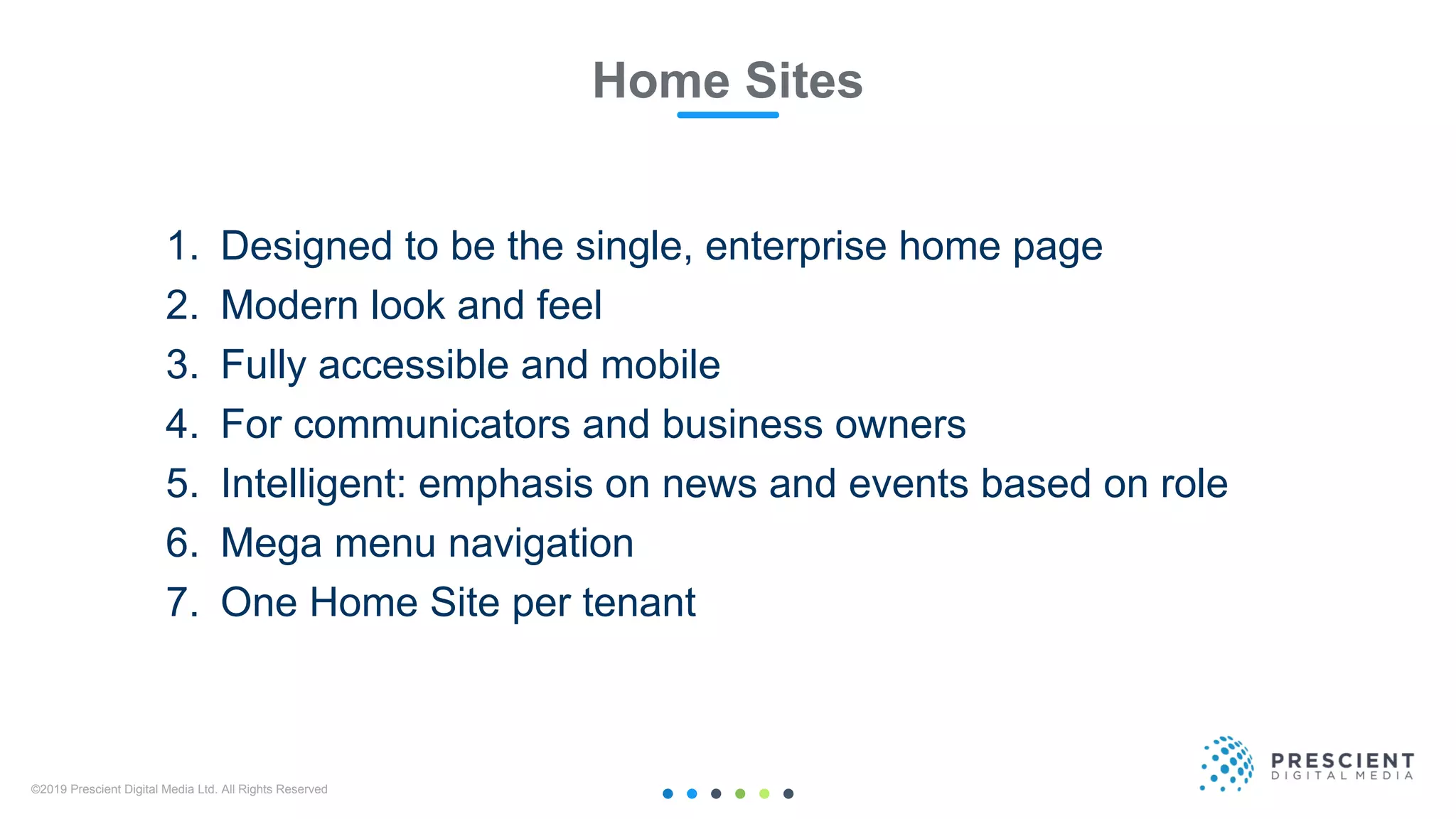 ©2019 Prescient Digital Media Ltd. All Rights Reserved 11
Home Sites
1. Designed to be the single, enterprise home page
2. Modern look and feel
3. Fully accessible and mobile
4. For communicators and business owners
5. Intelligent: emphasis on news and events based on role
6. Mega menu navigation
7. One Home Site per tenant
 