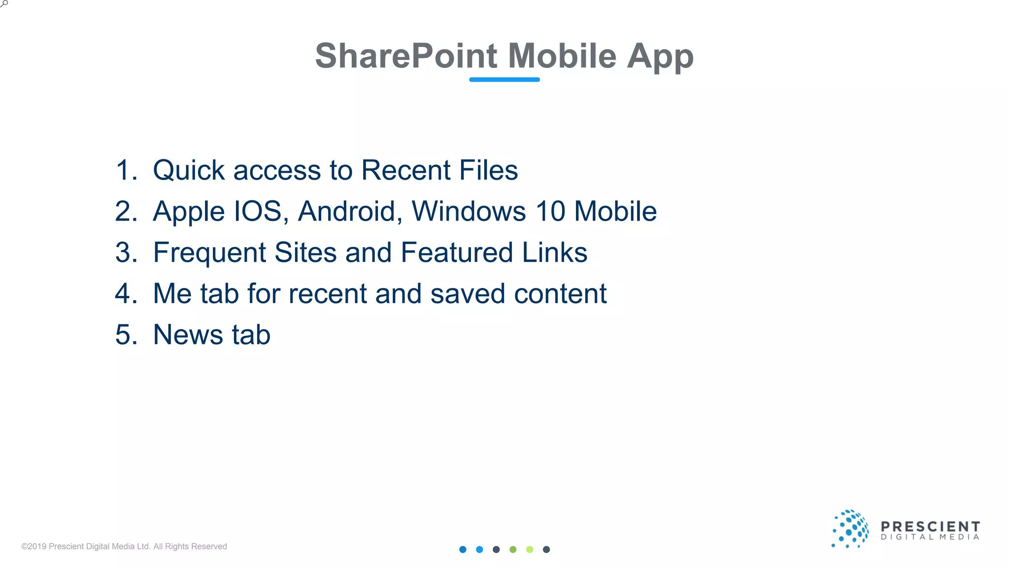 ©2019 Prescient Digital Media Ltd. All Rights Reserved 19
SharePoint Mobile App
1. Quick access to Recent Files
2. Apple IOS, Android, Windows 10 Mobile
3. Frequent Sites and Featured Links
4. Me tab for recent and saved content
5. News tab
 