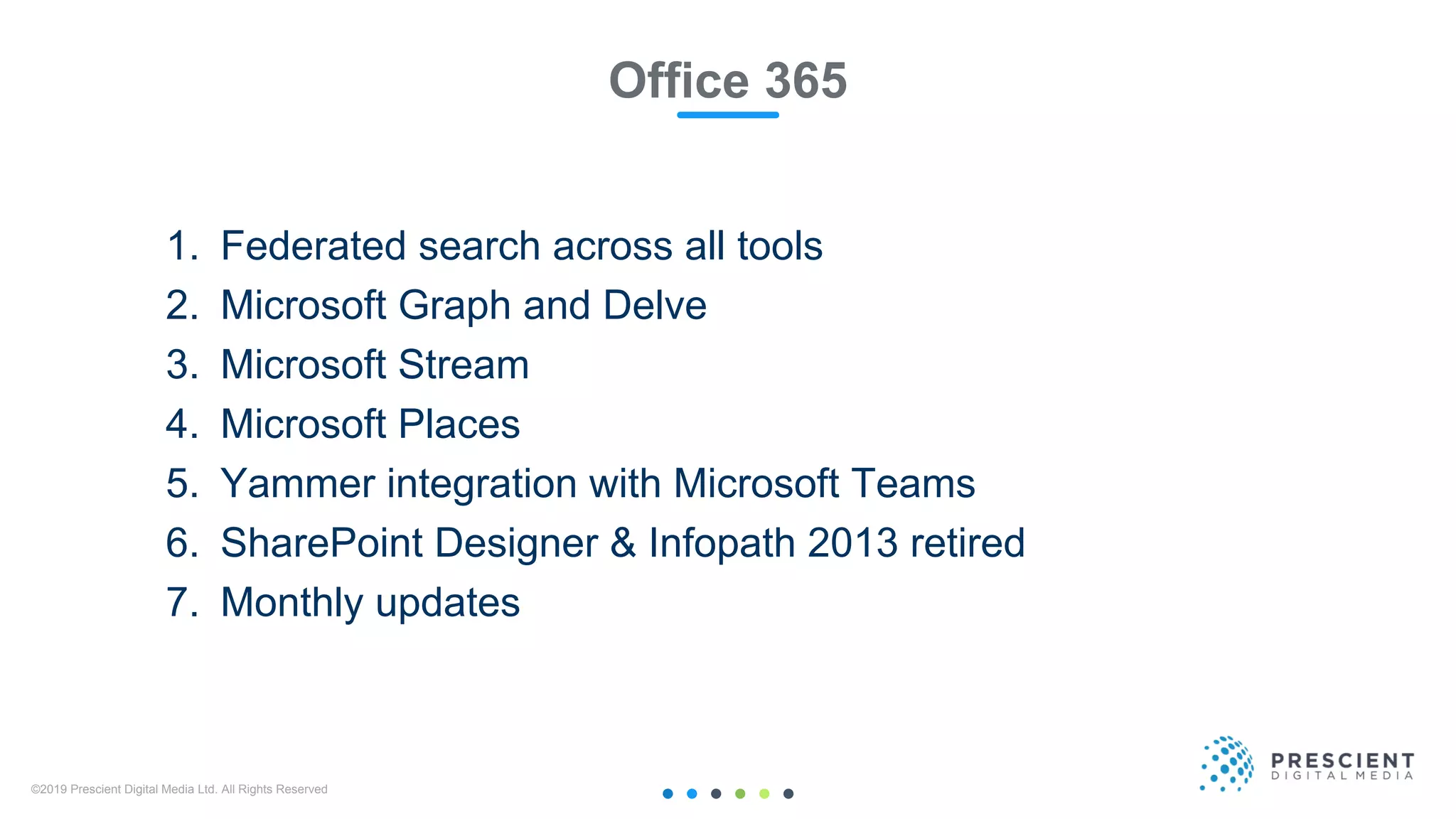 ©2019 Prescient Digital Media Ltd. All Rights Reserved 21
Office 365
1. Federated search across all tools
2. Microsoft Graph and Delve
3. Microsoft Stream
4. Microsoft Places
5. Yammer integration with Microsoft Teams
6. SharePoint Designer & Infopath 2013 retired
7. Monthly updates
 