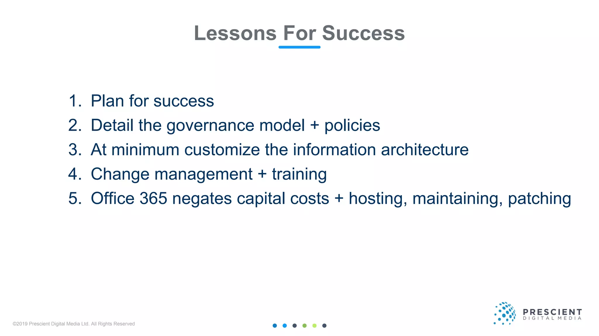 ©2019 Prescient Digital Media Ltd. All Rights Reserved 36
Lessons For Success
1. Plan for success
2. Detail the governance model + policies
3. At minimum customize the information architecture
4. Change management + training
5. Office 365 negates capital costs + hosting, maintaining, patching
 