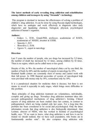 The latest methods of early revealing drug addiction and rehabilitation
among children and teenagers by using “Strannik”- technology.
This program is destined to increase the effectiveness of solving a problem of
children’s drug addiction. It can be done by using Russian digital technologies,
which have no analogies and work effectively in diagnostic (also early
diagnostic) and liquidating chemical, biological, physical, psychological
addiction of human’s organism.
Authors:
- Grakov I., D.M., Grand-PhD, professor, academician of RAEN,
academician of MAISU, inventor in USSR.
- Spassky J., D.T.
- Borovleva J., D.M.
- Egorov V., expert in narcology
Direction
Last 5 years the number of people, who use drugs has increased by 3,5 times,
the number of death has increased by 12 times, among children by 42 times.
There is no region, which can be called more or less good.
Despite of this, in 90-s the number of narcological clinics cut by one third, the
number of beds by 60% and the number of experts in narcology by 25%.
Retained health centers are constantly short of money and cannot work with
their full power. In 1998 financial necessities of system of narcological help
were provided with money only by 18%, somewhere only by 10%.
It is a paradoxical situation for medicine: there is decease, but there is not
means to reveal it especially in early stages, which brings more difficulties to
this problem.
Basic principles of drug addiction treatment are voluntariness, individuality,
complex and giving up drugs. Nowadays drug addiction treatment takes into
account pathogenetical mechanisms of drug addiction’s forming. Clinical
aspects of drug addiction are been studied since last century, in contrast to
pathogenetical, which are being studied only last years. For a long time this
problem has been considered to be social and psychological. Only the latest
information reveals that drug addiction is also biologically determined. Alan
Leshner, director of NIDA, who has worked in Institute of psychological
health, says: “If we want to know, what drug addiction is and how it can be
treated we should realized, that we have such population, who brains are in
fundamentally another state”.. He also compares drug addiction with
 