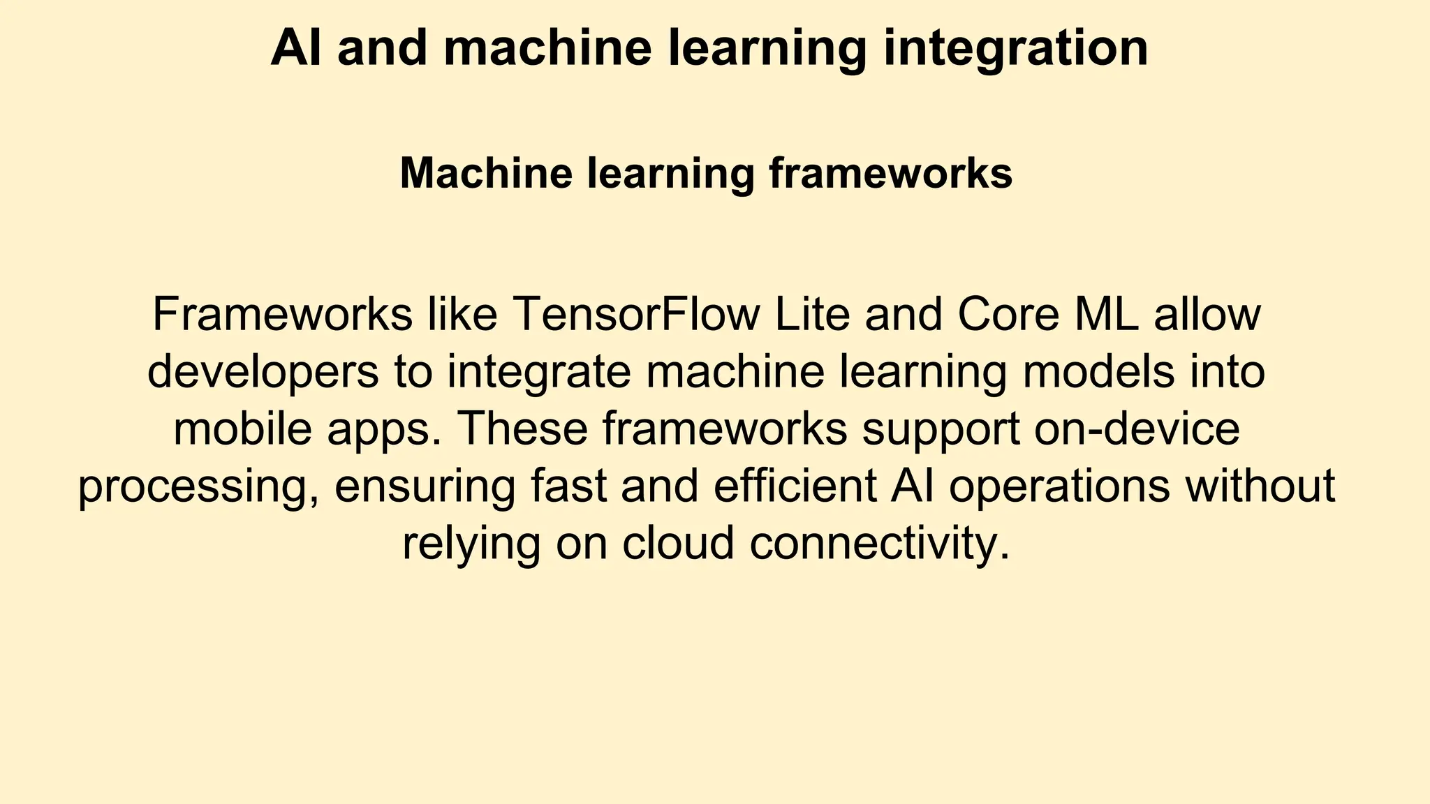 AI and machine learning integration
Machine learning frameworks
Frameworks like TensorFlow Lite and Core ML allow
developers to integrate machine learning models into
mobile apps. These frameworks support on-device
processing, ensuring fast and efficient AI operations without
relying on cloud connectivity.
 