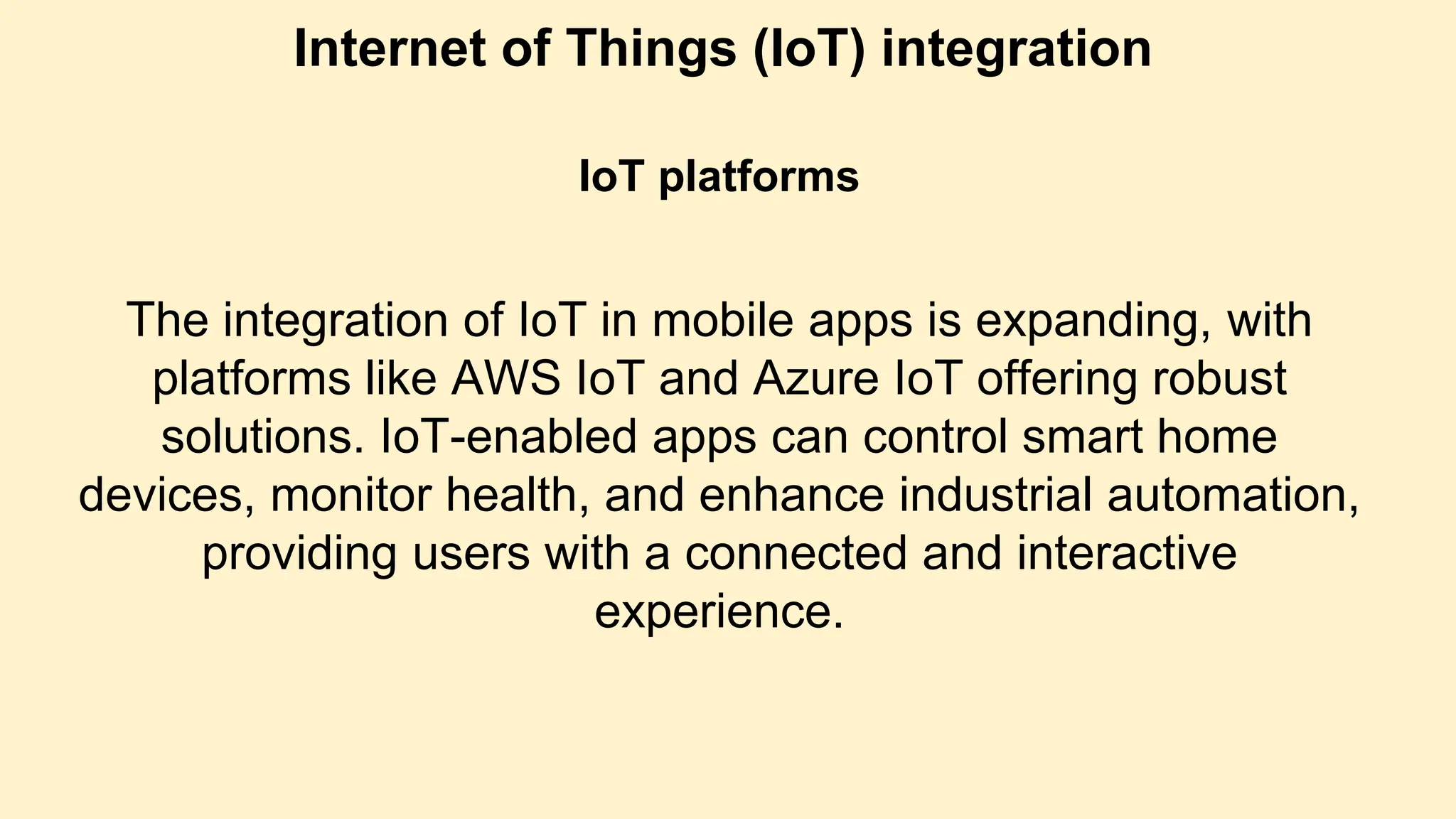 Internet of Things (IoT) integration
IoT platforms
The integration of IoT in mobile apps is expanding, with
platforms like AWS IoT and Azure IoT offering robust
solutions. IoT-enabled apps can control smart home
devices, monitor health, and enhance industrial automation,
providing users with a connected and interactive
experience.
 
