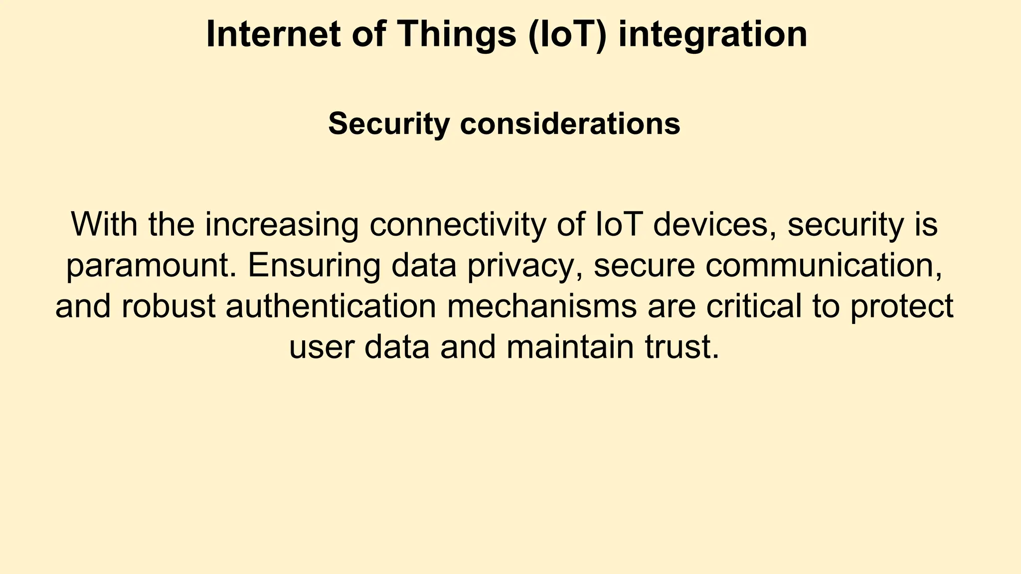 Internet of Things (IoT) integration
Security considerations
With the increasing connectivity of IoT devices, security is
paramount. Ensuring data privacy, secure communication,
and robust authentication mechanisms are critical to protect
user data and maintain trust.
 