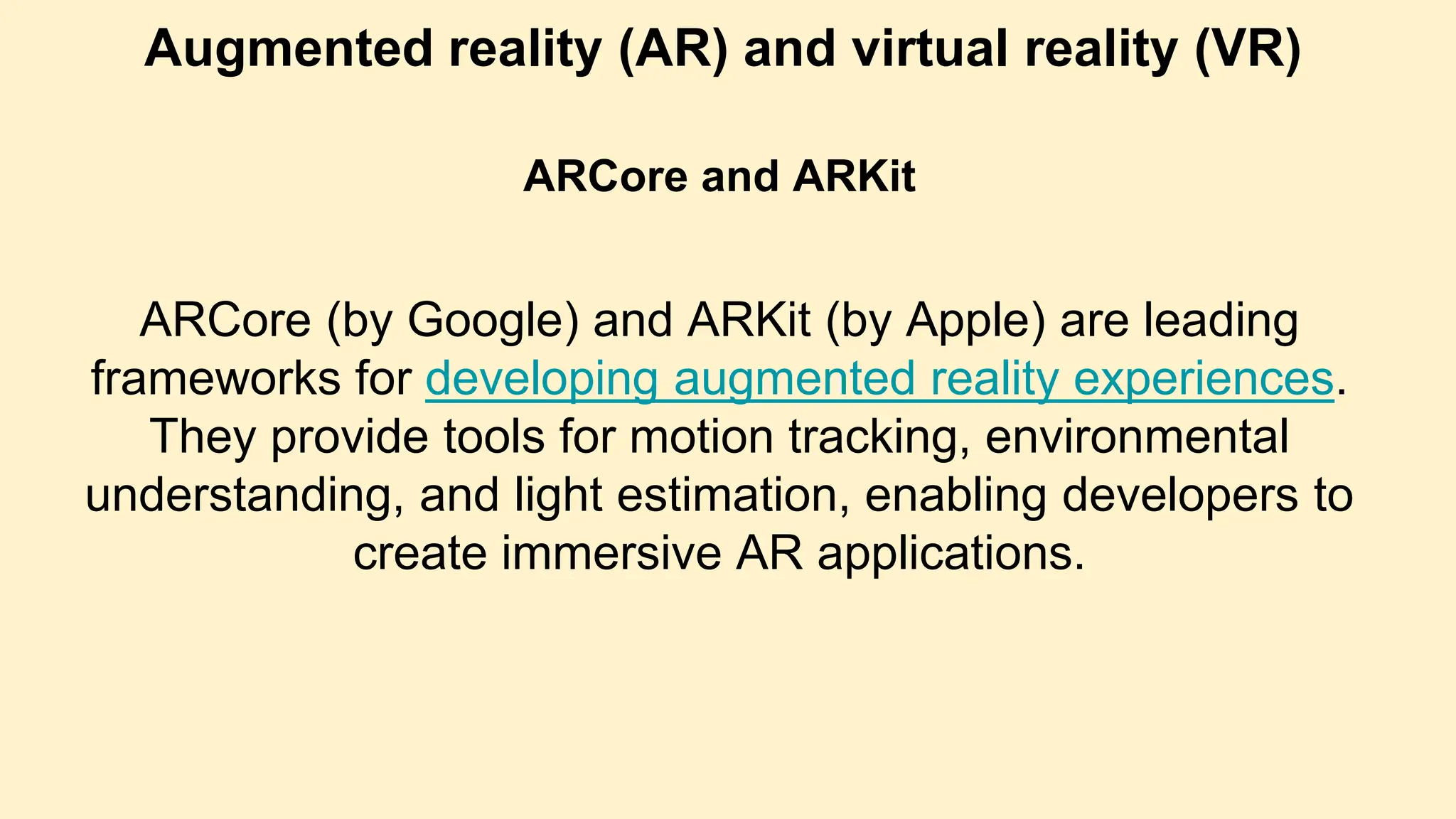 Augmented reality (AR) and virtual reality (VR)
ARCore and ARKit
ARCore (by Google) and ARKit (by Apple) are leading
frameworks for developing augmented reality experiences.
They provide tools for motion tracking, environmental
understanding, and light estimation, enabling developers to
create immersive AR applications.
 