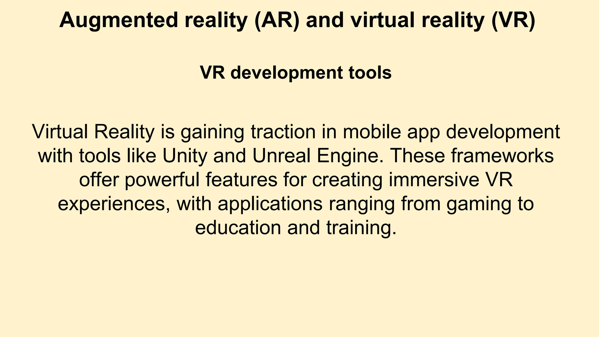 Augmented reality (AR) and virtual reality (VR)
VR development tools
Virtual Reality is gaining traction in mobile app development
with tools like Unity and Unreal Engine. These frameworks
offer powerful features for creating immersive VR
experiences, with applications ranging from gaming to
education and training.
 