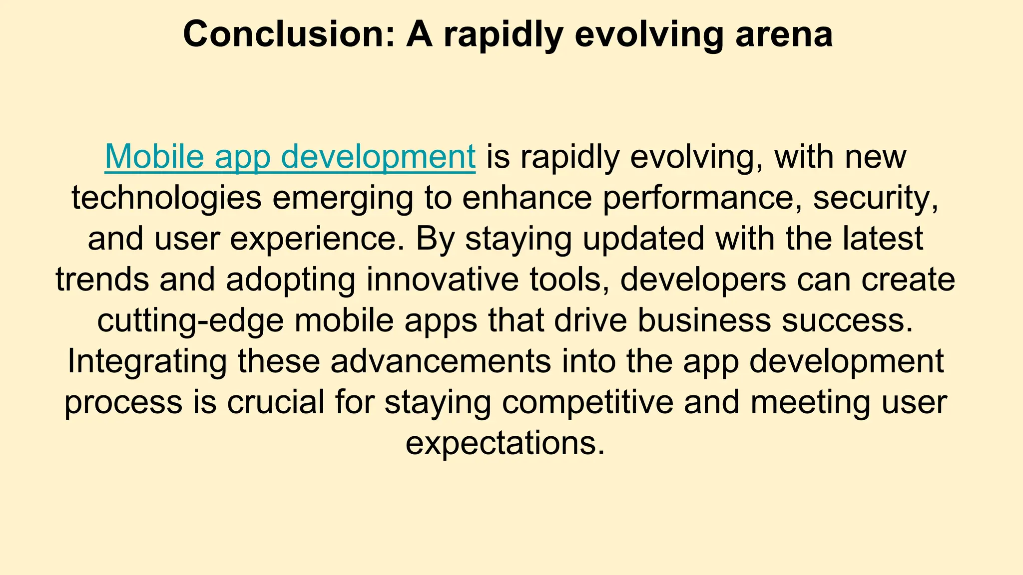 Conclusion: A rapidly evolving arena
Mobile app development is rapidly evolving, with new
technologies emerging to enhance performance, security,
and user experience. By staying updated with the latest
trends and adopting innovative tools, developers can create
cutting-edge mobile apps that drive business success.
Integrating these advancements into the app development
process is crucial for staying competitive and meeting user
expectations.
 