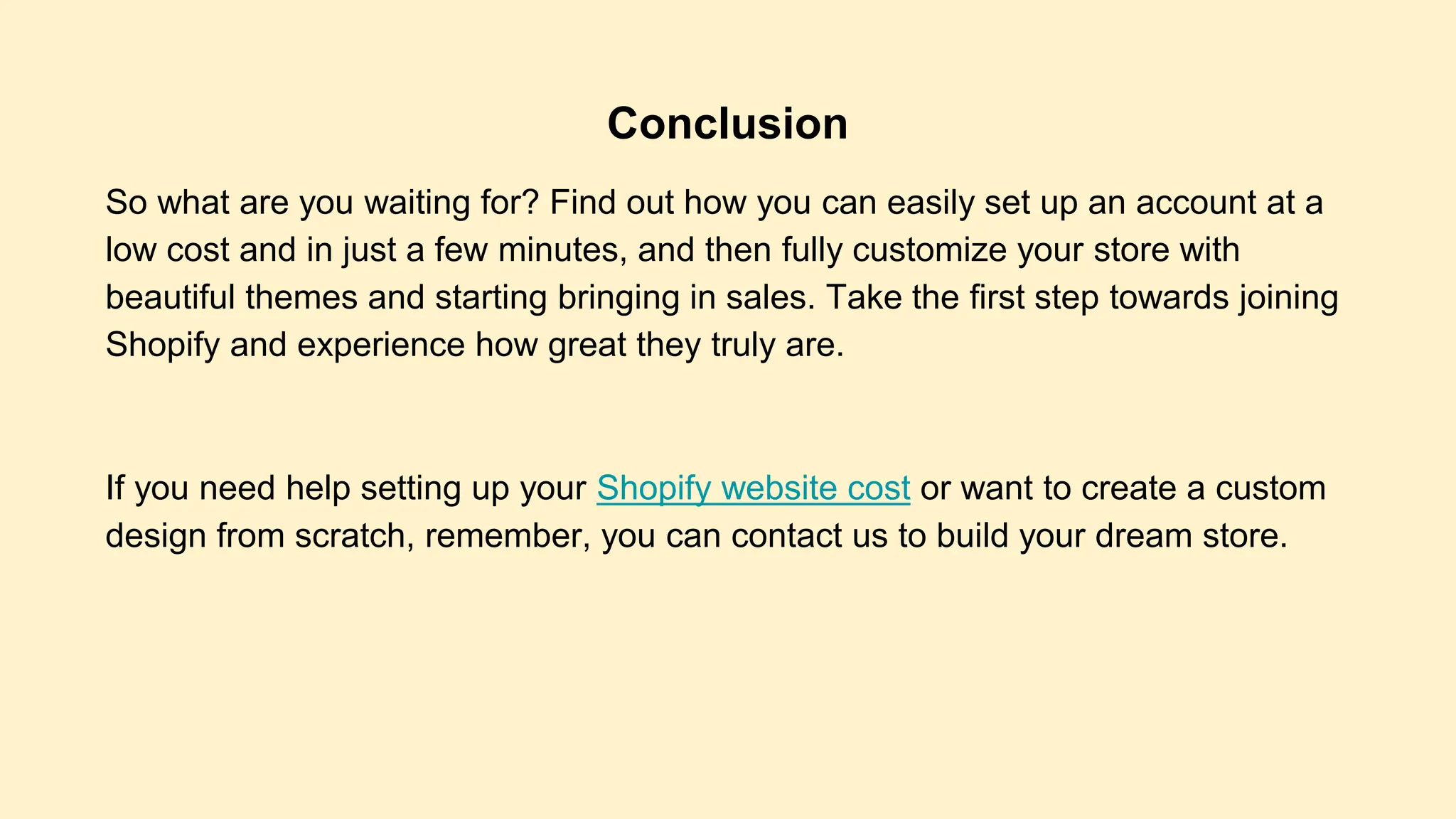 Conclusion
So what are you waiting for? Find out how you can easily set up an account at a
low cost and in just a few minutes, and then fully customize your store with
beautiful themes and starting bringing in sales. Take the first step towards joining
Shopify and experience how great they truly are.
If you need help setting up your Shopify website cost or want to create a custom
design from scratch, remember, you can contact us to build your dream store.
 