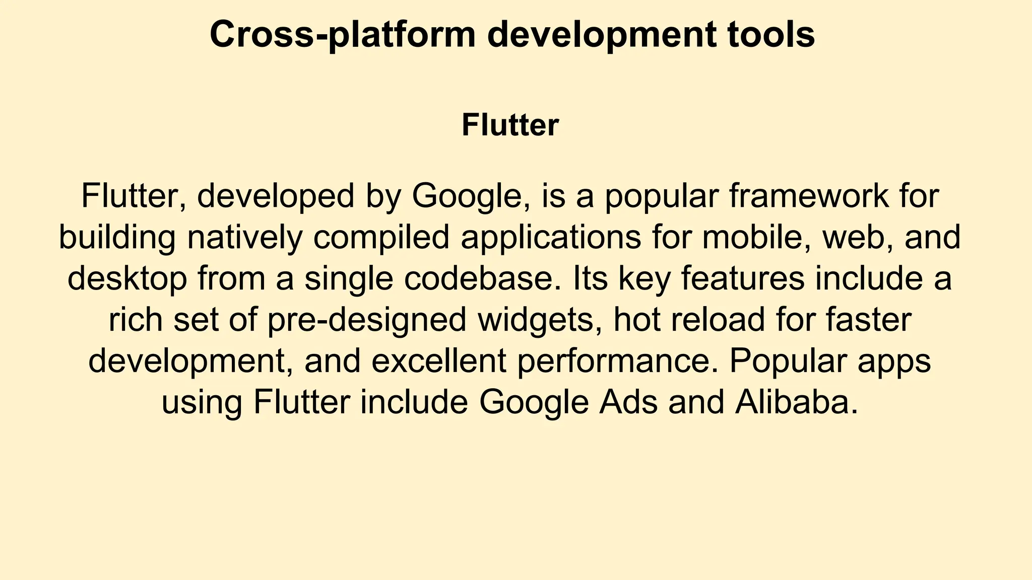 Cross-platform development tools
Flutter
Flutter, developed by Google, is a popular framework for
building natively compiled applications for mobile, web, and
desktop from a single codebase. Its key features include a
rich set of pre-designed widgets, hot reload for faster
development, and excellent performance. Popular apps
using Flutter include Google Ads and Alibaba.
 