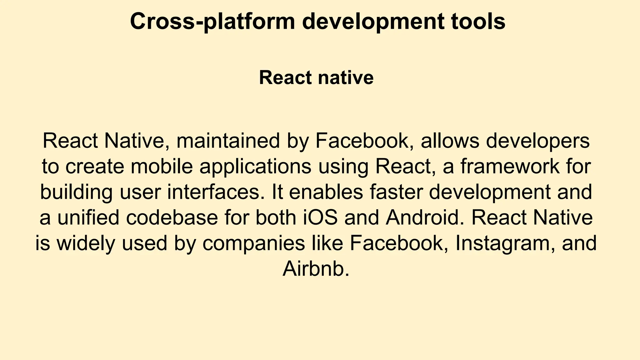 Cross-platform development tools
React native
React Native, maintained by Facebook, allows developers
to create mobile applications using React, a framework for
building user interfaces. It enables faster development and
a unified codebase for both iOS and Android. React Native
is widely used by companies like Facebook, Instagram, and
Airbnb.
 