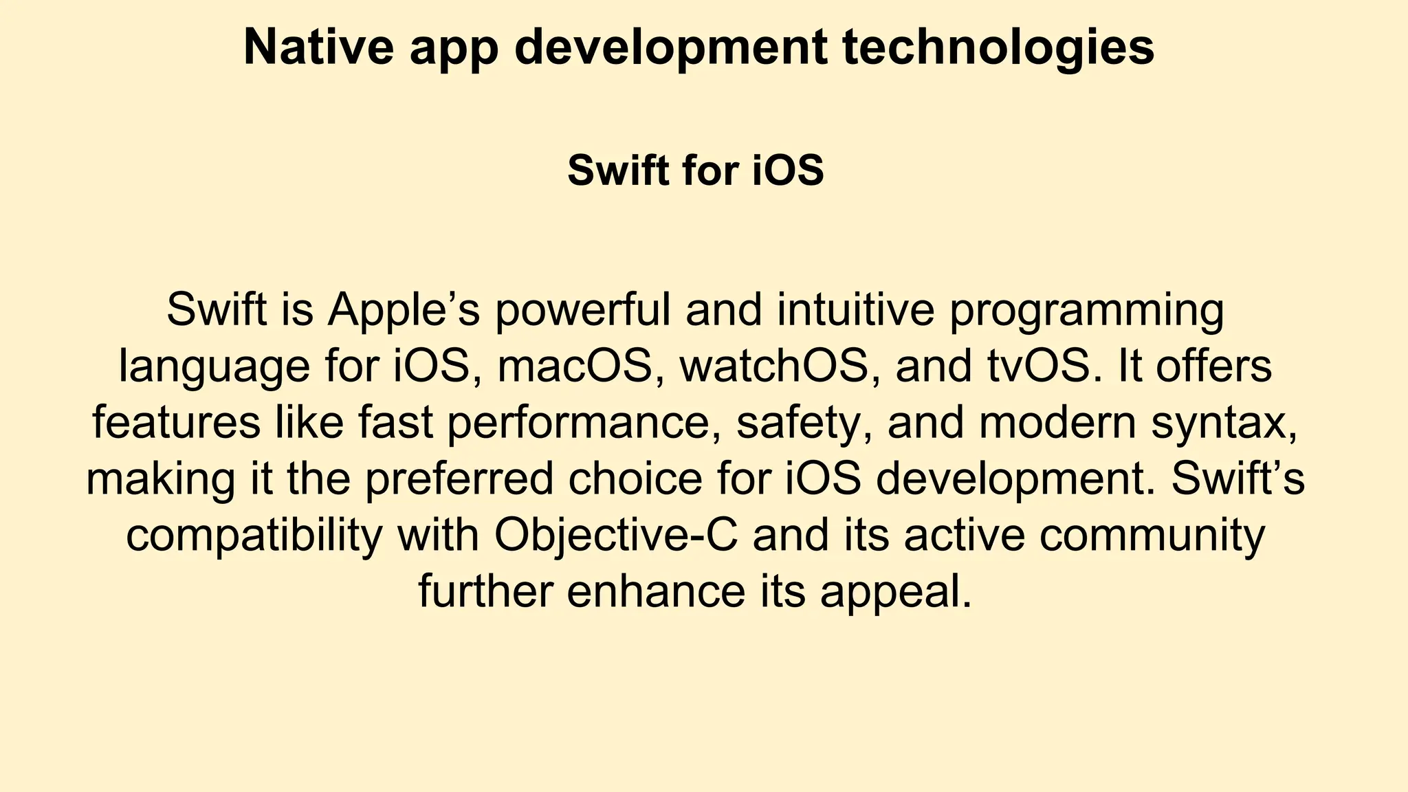 Native app development technologies
Swift for iOS
Swift is Apple’s powerful and intuitive programming
language for iOS, macOS, watchOS, and tvOS. It offers
features like fast performance, safety, and modern syntax,
making it the preferred choice for iOS development. Swift’s
compatibility with Objective-C and its active community
further enhance its appeal.
 