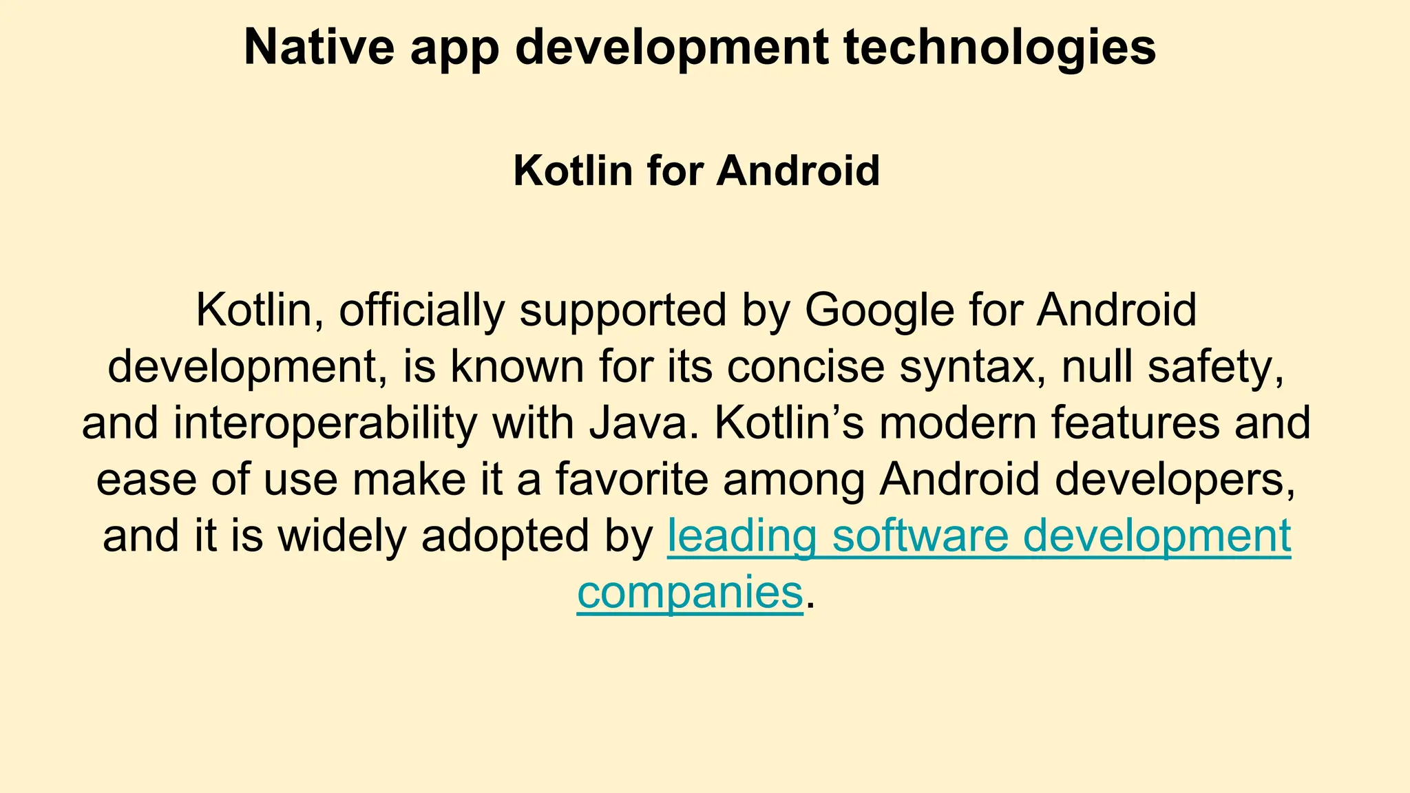 Native app development technologies
Kotlin for Android
Kotlin, officially supported by Google for Android
development, is known for its concise syntax, null safety,
and interoperability with Java. Kotlin’s modern features and
ease of use make it a favorite among Android developers,
and it is widely adopted by leading software development
companies.
 