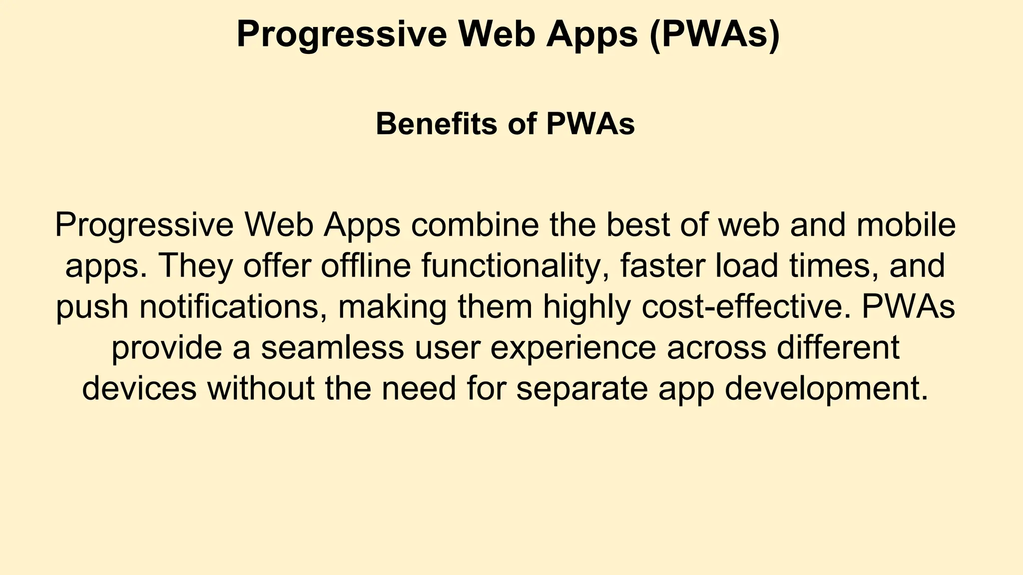 Progressive Web Apps (PWAs)
Benefits of PWAs
Progressive Web Apps combine the best of web and mobile
apps. They offer offline functionality, faster load times, and
push notifications, making them highly cost-effective. PWAs
provide a seamless user experience across different
devices without the need for separate app development.
 