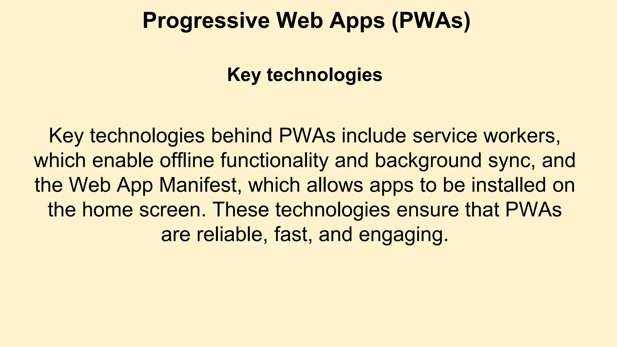 Progressive Web Apps (PWAs)
Key technologies
Key technologies behind PWAs include service workers,
which enable offline functionality and background sync, and
the Web App Manifest, which allows apps to be installed on
the home screen. These technologies ensure that PWAs
are reliable, fast, and engaging.
 