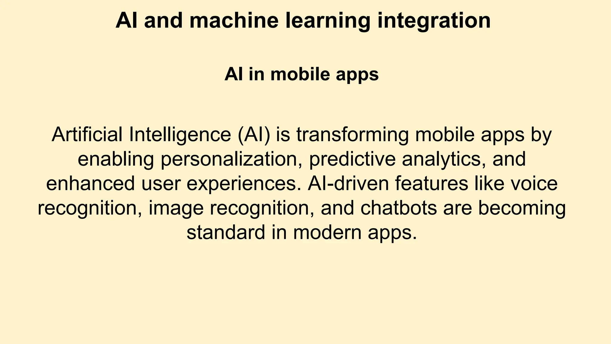 AI and machine learning integration
AI in mobile apps
Artificial Intelligence (AI) is transforming mobile apps by
enabling personalization, predictive analytics, and
enhanced user experiences. AI-driven features like voice
recognition, image recognition, and chatbots are becoming
standard in modern apps.
 