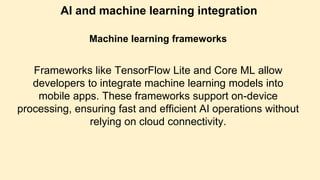 AI and machine learning integration
Machine learning frameworks
Frameworks like TensorFlow Lite and Core ML allow
developers to integrate machine learning models into
mobile apps. These frameworks support on-device
processing, ensuring fast and efficient AI operations without
relying on cloud connectivity.
 