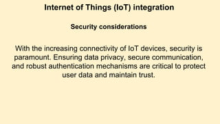 Internet of Things (IoT) integration
Security considerations
With the increasing connectivity of IoT devices, security is
paramount. Ensuring data privacy, secure communication,
and robust authentication mechanisms are critical to protect
user data and maintain trust.
 