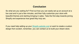 Conclusion
So what are you waiting for? Find out how you can easily set up an account at a
low cost and in just a few minutes, and then fully customize your store with
beautiful themes and starting bringing in sales. Take the first step towards joining
Shopify and experience how great they truly are.
If you need help setting up your Shopify website cost or want to create a custom
design from scratch, remember, you can contact us to build your dream store.
 