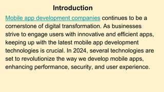 Mobile app development companies continues to be a
cornerstone of digital transformation. As businesses
strive to engage users with innovative and efficient apps,
keeping up with the latest mobile app development
technologies is crucial. In 2024, several technologies are
set to revolutionize the way we develop mobile apps,
enhancing performance, security, and user experience.
Introduction
 