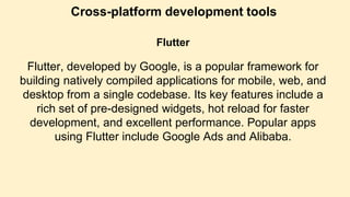 Cross-platform development tools
Flutter
Flutter, developed by Google, is a popular framework for
building natively compiled applications for mobile, web, and
desktop from a single codebase. Its key features include a
rich set of pre-designed widgets, hot reload for faster
development, and excellent performance. Popular apps
using Flutter include Google Ads and Alibaba.
 