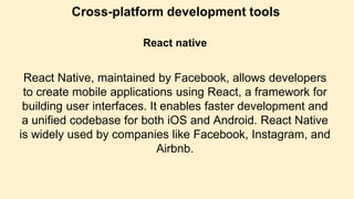 Cross-platform development tools
React native
React Native, maintained by Facebook, allows developers
to create mobile applications using React, a framework for
building user interfaces. It enables faster development and
a unified codebase for both iOS and Android. React Native
is widely used by companies like Facebook, Instagram, and
Airbnb.
 