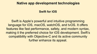 Native app development technologies
Swift for iOS
Swift is Apple’s powerful and intuitive programming
language for iOS, macOS, watchOS, and tvOS. It offers
features like fast performance, safety, and modern syntax,
making it the preferred choice for iOS development. Swift’s
compatibility with Objective-C and its active community
further enhance its appeal.
 
